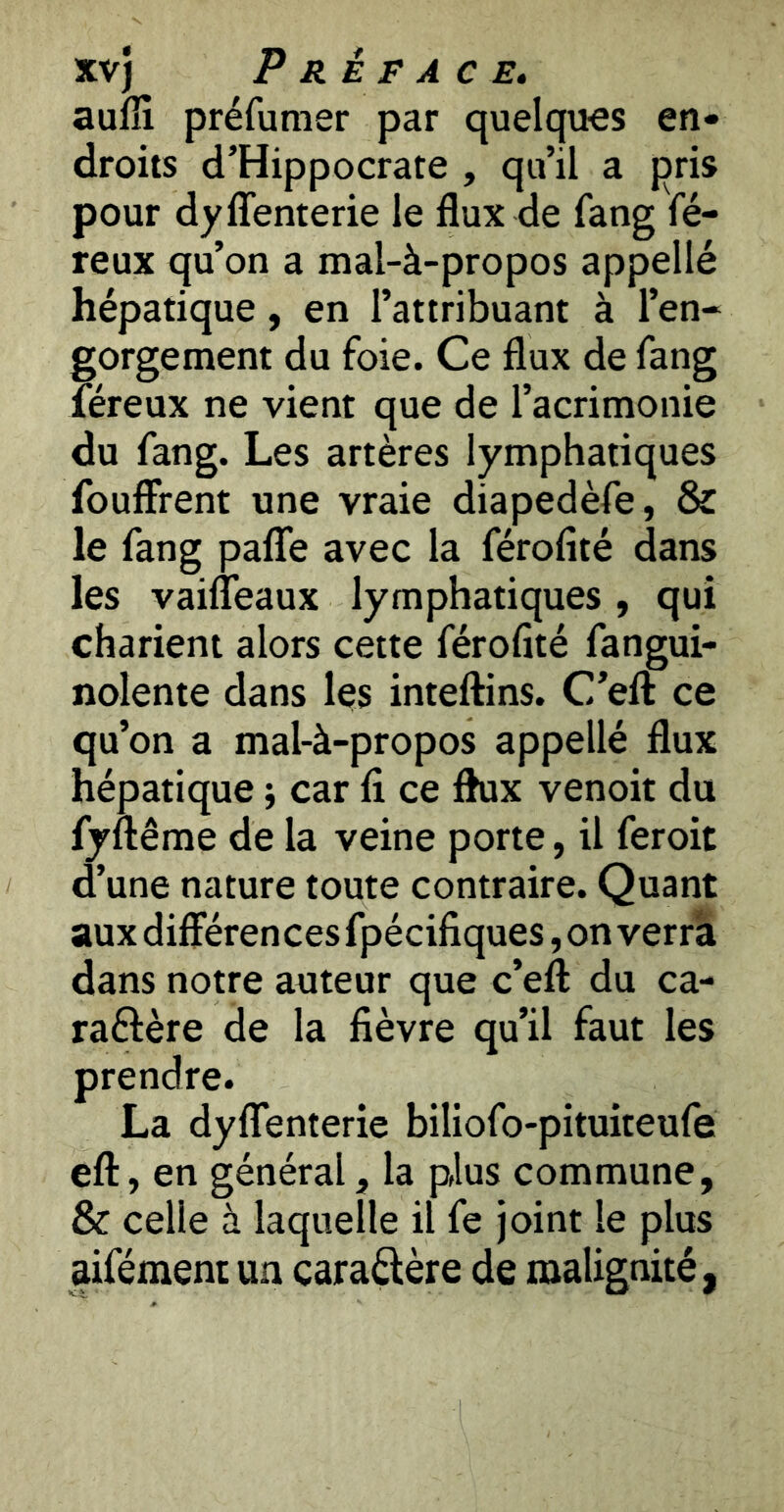 aufîi préfumer par quelques en- droits d’Hippocrate , qu’il a pris pour dyffenterie le flux de fang fé- reux qu’on a mal-à-propos appellé hépatique, en l’attribuant à l’en- gorgement du foie. Ce flux de fang féreux ne vient que de l’acrimonie du fang. Les artères lymphatiques fouffrent une vraie diapedèfe, & le fang paflfe avec la férofité dans les vaifleaux lymphatiques , qui charient alors cette férofité fangui- nolente dans leis inteftins. C’eft ce qu’on a mal-à-propos appellé flux hépatique -, car fi ce flux venoit du fyftême de la veine porte, il feroit d’une nature toute contraire. Quant aux différencesfpécifiques,on verra dans notre auteur que c’eft du ca- raélère de la fièvre qu’il faut les prendre. La dyflfenterie biliofo-pituiteufe eft, en général, la plus commune, & celle à laquelle il fe joint le plus aifément un caraftère de malignité,