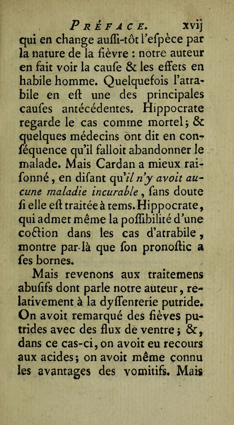 qui en change auffi-tôt refpèce par la nature de la fièvre : notre auteur en fait voir la caufe & les effets en habile homme. Quelquefois l’atra- bile en eft une des principales caufes antécédentes. Hippocrate regarde le cas comme mortel j & quelques médecins ont dit en con- féquence qu’il falloit abandonner le malade. Mais Cardan a mieux rai- fonné, en difant qui/«jy avait au^ cune maladie incurable, fans doute il elle eft traitée à rems. Hi pp ocrate, qui admet même la poflibilité d’une coéfion dans les cas d’atrabile, montre par-là que fon pronoftic a fes bornes. Mais revenons aux traitemens abufifs dont parle notre auteur, re- lativement à la dyflenterie putride. On avoir remarqué des fièves pu- trides avec des flux de ventre j dans ce cas-ci, on avoir eu recours aux acides; on avoir même connu les avantages des vomitifs. Mais