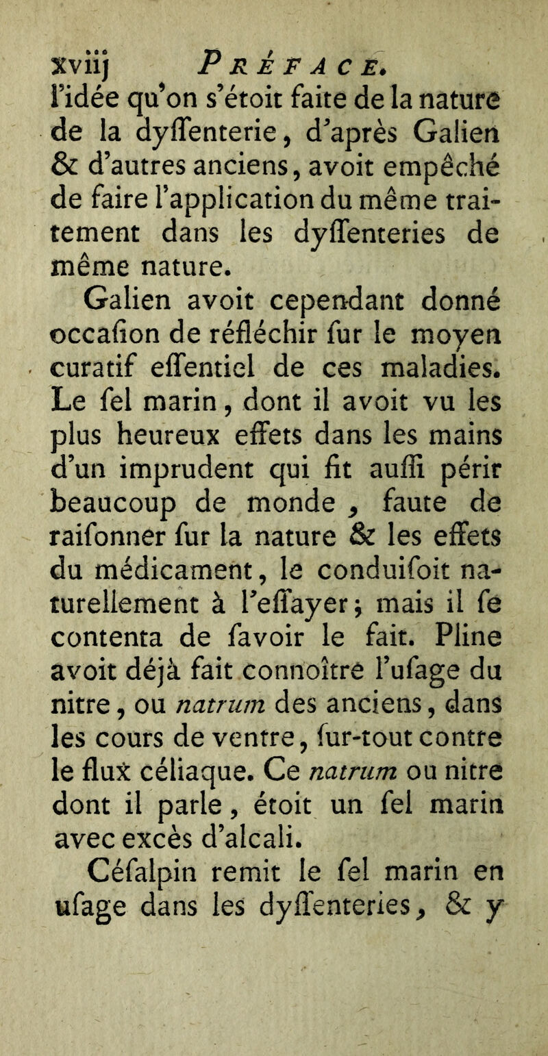 l’idée qu’on s’étoit faite de la nature de la dyffenterie, d’après Galien & d’autres anciens, avoit empêché de faire l’application du même trai- tement dans les dyffenteries de même nature. Galien avoit cependant donné occafion de réfléchir fur le moyen curatif eflfentiel de ces maladies. Le fel marin, dont il avoit vu les plus heureux effets dans les mains d’un imprudent qui fit aufli périr beaucoup de monde , faute de raifonner fur la nature & les effets du médicament, le conduifoit na- turellement à l’effayer; mais il fe contenta de favoir le fait. Pline avoit déjà fait connoître l’ufage du nitre, ou natrum des anciens, dans les cours de ventre, fur-tout contre le flut céliaque. Ce natrum ou nitre dont il parle, étoit un fel marin avec excès d’alcali. Céfaipin remit le fel marin en ufage dans les dyffenteries, & y