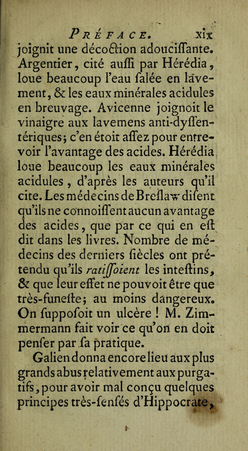 joignit une décoftion adouciïTante. Argentier, cité auffi par Hérédia, loue beaucoup l’eau falée en lave- ment, & les eaux minérales acidulés en breuvage. Avicenne joignoit le vinaigre aux lavemens anti-dyfl'en- tériques; c’en étoit affez pour entre- voir l’avantage des acides. Hérédia loue beaucoup les eaux minérales acidulés, d’après les auteurs qu’il cite. Les médecins de Breila'vr difent qu’ils ne connoiffent aucun avantage des acides, que par ce qui en eft, dit dans les livres. Nombre de mé- decins des derniers fiècles ont pré- tendu qu’ils ratijfûient les inteftins, & que leur effet ne pouvoit être que très-funeffe; au moins dangereux. On fuppofoit un ulcère ! M. Zim- mermann fait voir ce qu’on en doit penfer par fa pratique. Galien donna encore lieu aux plus grands abus relativement aux purga- tifs, pour avoir mal conçu quelques principes très-fenfés d’Hippocr^e,