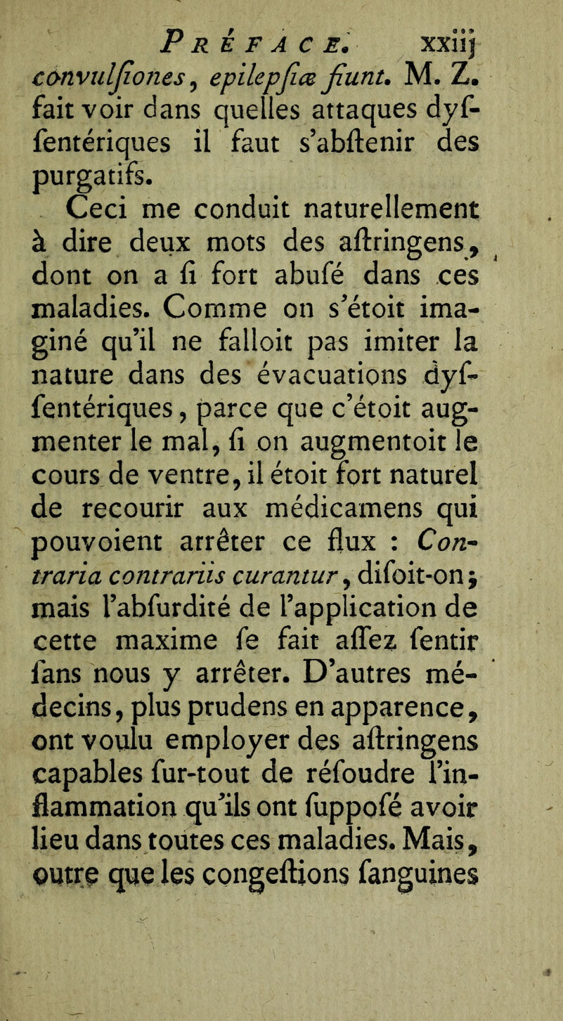 convîiljîones, epilepjice jiunt. M. Z, fait voir dans quelles attaques dyf- fentériques il faut s’abftenir des purgatifs. Ceci me conduit naturellement à dire deux mots des aftringens, dont on a fi fort abufé dans ces maladies. Comme on s’étoit ima- giné qu’il ne falloir pas imiter la nature dans des évacuations dyf- fentériques, parce que c’étoit aug- menter le mal, fi on augmentoit le cours de ventre, il étoit fort naturel de recourir aux médicamens qui pouvoient arrêter ce flux : Con- traria contrariis curantur, difoit-on mais l’abfurdité de l’application de cette maxime fe fait alTez fentir fans nous y arrêter. D’autres mé- decins, plus prudens en apparence, ont voulu employer des aftringens capables fur-tout de réfoudre l’in- flammation qu’ils ont fuppofé avoir lieu dans toutes ces maladies. Mais, outre que les congeftions fanguines