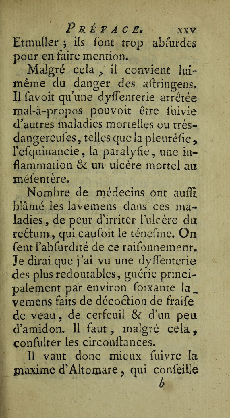 P R È F A CE, XXV“ Etmuller j ils font trop abfurdes pour en faire mention. Malgré cela il convient lui- même du danger des adringens. Il fa voit qu’une dylTenterie arrêtée mal-à-propos pouvoir être fuivie d’autres maladies mortelles ou très- dangereufes, telles que la pleuréfie, l’efquinancie, la paralylîe, une in- flammation &; un ulcère mortel au méfentère. Nombre de rnédecins ont aufîi blâmé les lavemens dans ces ma- ladies, de peur d’irriter l’ulcère du reêtum, qui caufoit le ténefme. On fent l’abfurdité de ce raifonnement. Je dirai que j’ai vu une dyflenterie des plus redoutables, guérie princi- palement par environ foixante la_ vemens faits de décoêlion de fraife de veau, de cerfeuil & d’un peu d’amidon. Il faut, malgré cela, confulter les circonftances. H vaut donc mieux fuivre la maxime d’Altomare, qui cbnfeille