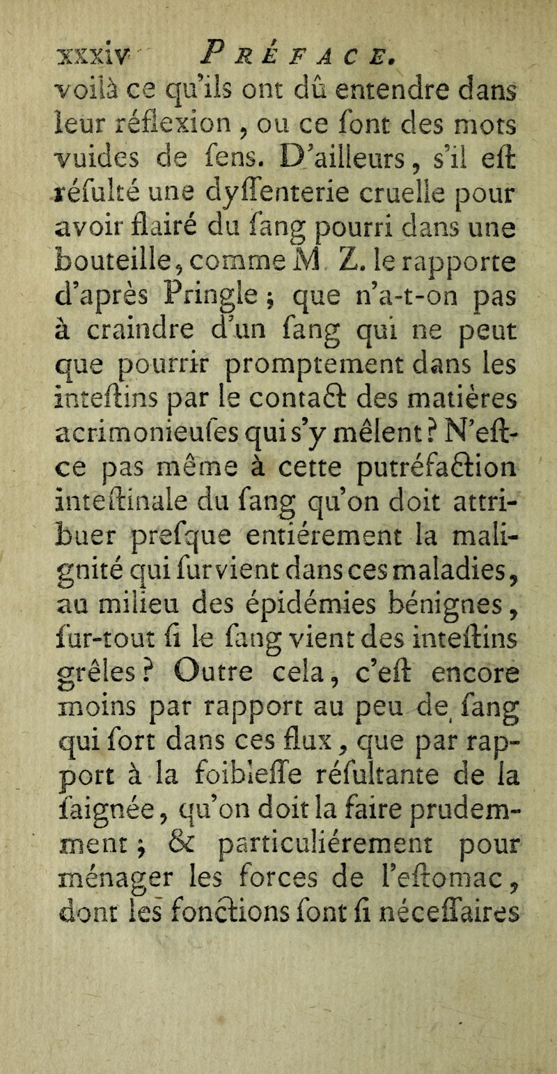 voilà ce qu’ils ont dû entendre dans leur réflexion , ou ce font des mots vuides de fens. D’ailleurs, s’il efl: réfulté une dyffenterie cruelle pour avoir flairé du fang pourri dans une bouteille, comme M Z. le rapporte d’après Pringle ; que n’a-t-on pas à craindre d’un fang qui ne peut que pourrir promptement dans les inteftins par le contaél: des matières acrimonieufes qui s’y mêlent ? N’eft- ce pas même à cette putréfaftion inteftinale du fang qu’on doit attri- buer prefque entièrement la mali- gnité qui fur vient dans ces maladies, au milieu des épidémies bénignes, fur-tout fl le fang vient des inteftins grêles? Outre cela, c’eft encore moins par rapport au peu de, fang qui fort dans ces flux, que par rap- port à la foiblelTe réfultante de la faignée, qu’on doit la faire prudem- ment j & particuliérement pour ménager les forces de l’eftoniac, dont les fonctions font fl néceffaires