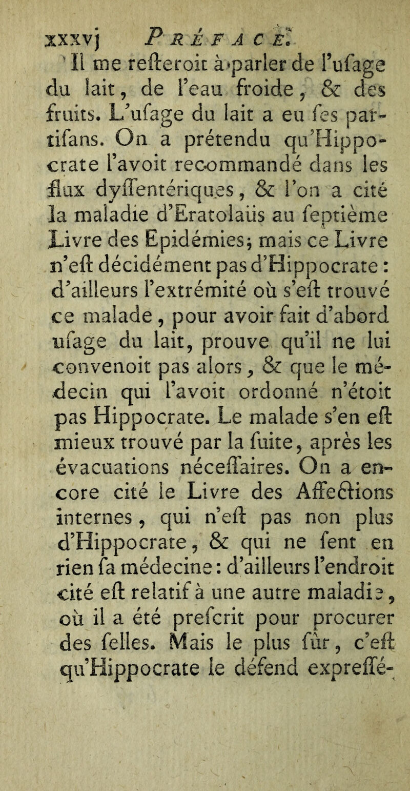 xxxvj P RÉ F A ce. ' Il me refteroit à'parler de l’ufage du lait, de l’eau froide, & des fruits. L’ufage du lait a eu Tes paî- îifans. On a prétendu qu’Hippo- crate l’avoit recommandé dans les flux dyffentériqu.es, & l’on a cité la maladie d’Eratolaüs au feptième Livre des Epidémies; mais ce Livre n’eft décidément pas d’Hippocrate : d’ailleurs l’extrémité où s’eft trouvé ce malade, pour avoir fait d’abord ufage du lait, prouve qu’il ne lui convenoit pas alors, & que le mé- decin qui l’avoit ordonné n’étoit pas Hippocrate. Le malade s’en eft mieux trouvé par la fuite, après les évacuations néceffaires. On a en- core cité le Livre des Aifeèlions internes, qui n’eft pas non plus d’Hippocrate, & qui ne fent en rien fa médecine : d’ailleurs l’endroit cité eft relatif à une autre maladie, où il a été prefcrit pour procurer des felles. Mais le plus fûr, c’eft qu’Hippocrate le défend expreffé-