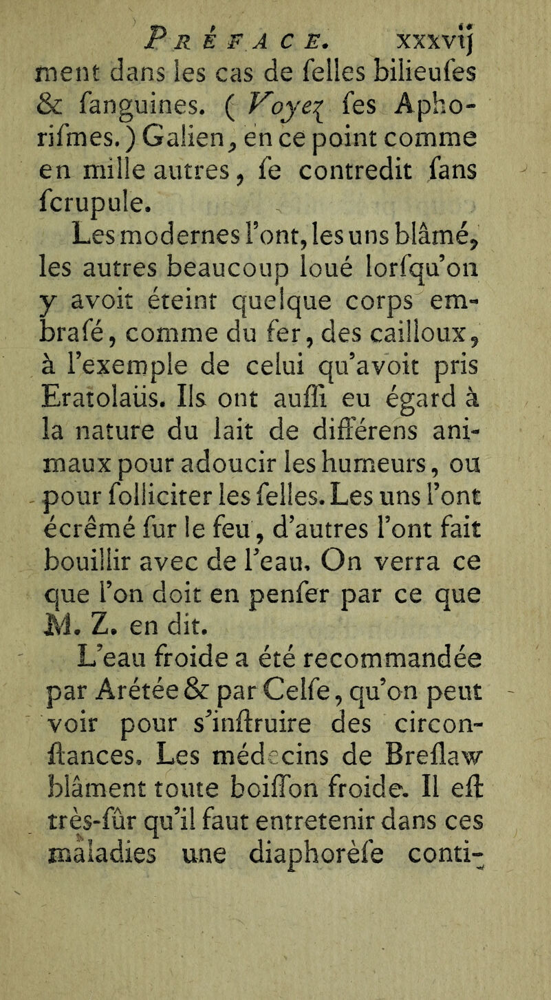 P R é F A CE. XXXvij ment dans les cas de Telles bilieufes & fanguines. ( Voye^ Tes Apho- rifmes. ) Galien, en ce point comme en mille autres, fe contredit fans fcrupule. Les modernes Font, les uns blâmé, les autres beaucoup loué lorfqu’oii y avoit éteint quelque corps em- brafé, comme du fer, des cailloux, à l’exemple de celui qu’avoit pris Eratolaiis. Ils ont aufli eu égard à la nature du lait de difierens ani- maux pour adoucir les humeurs, ou pour folliciter les Telles. Les uns Font écrémé fur le feu, d’autres Font fait bouillir avec de l’eau. On verra ce que l’on doit en penfer par ce que JM. Z. en dit. L’eau froide a été recommandée par Arétée & par Celfe, qu’on peut voir pour s’inftruire des circon- ftances. Les médecins de Breflaw blâment toute boiffon froide. Il eft très-fûr qu’il faut entretenir dans ces maladies une diaphorèfe conti-