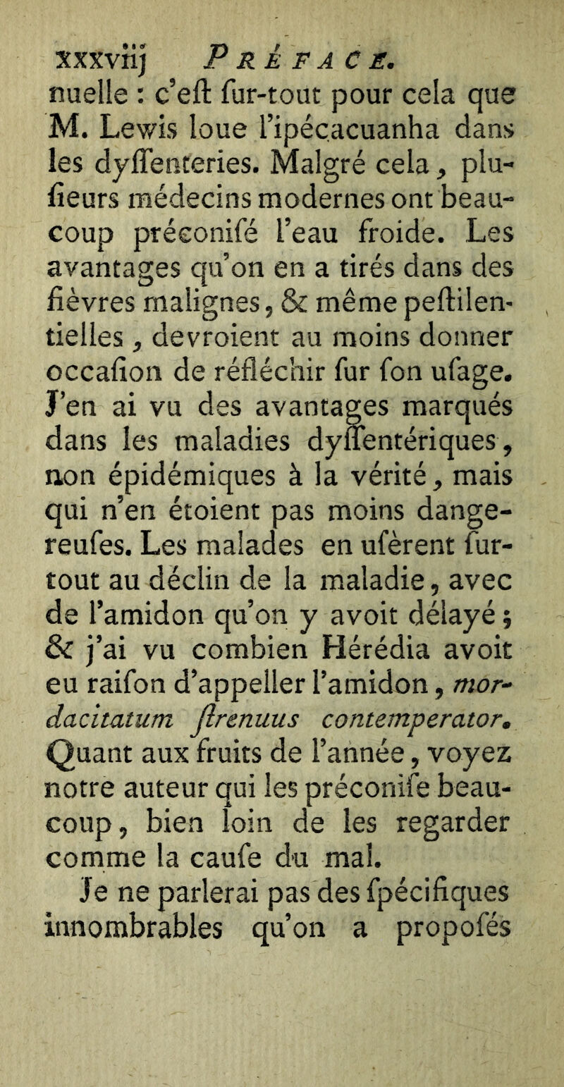 xxxvnj Préfacé, nuelle : c’eft fur-tout pour cela que M. Lewis loue l’ipéçacuanha dans les dyffenteries. Malgré cela, plu- fieurs médecins modernes ont beau- coup préconifé l’eau froide. Les avantages qu’on en a tirés dans des fièvres malignes, & même peftilen- tielles, devroient au moins donner occafion de réfléchir fur fon ufage. J’en ai vu des avantages marqués dans les maladies dy&ntériques, non épidémiques à la vérité, mais qui n’en étoient pas moins dange- reufes. Les malades en ufèrent fiir- tout au déclin de la maladie, avec de l’amidon qu’on y avoit délayé di j’ai vu combien Hérédia avoit eu raifon d’appeller l’amidon, mor- dacitatum Jlrenuus contemperator. Quant aux fruits de l’année, voyez notre auteur qui les préconifé beau- coup, bien loin de les regarder comme la caufe du mal. Je ne parlerai pas des fpécifiques innombrables qu’on a propofés