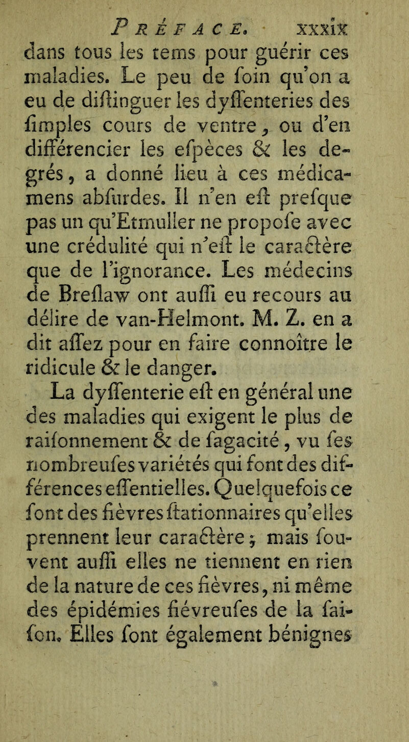 dans tous les tems pour guérir ces maladies. Le peu ae foin qu’on a eu de diftinguer les dyffenteries des limples cours de ventre, ou d’en différencier les efpèces & les de- grés , a donné lieu à ces médica- mens abfurdes. Il n’en eft prefque pas un qu’EtmulIer ne propofe avec une crédulité qui n’eil: le caraéfère que de l’ignorance. Les médecins de Breflaw ont aufli eu recours au délire de van-Helmont. M. Z. en a dit allez pour en faire connoître le ridicule & le danger. La dylTenterie eft en général une des maladies qui exigent le plus de railonnement & de fagacité, vu fes nombreufes variétés qui font des dif- férences effentielles. Quelquefois ce font des lièvres ftationnaires qu’elles prennent leur caraélère j mais fou- vent auffi elles ne tiennent en rien de la nature de ces lièvres, ni même des épidémies liéyreufes de la fai- fon. Elles faut également bénignes