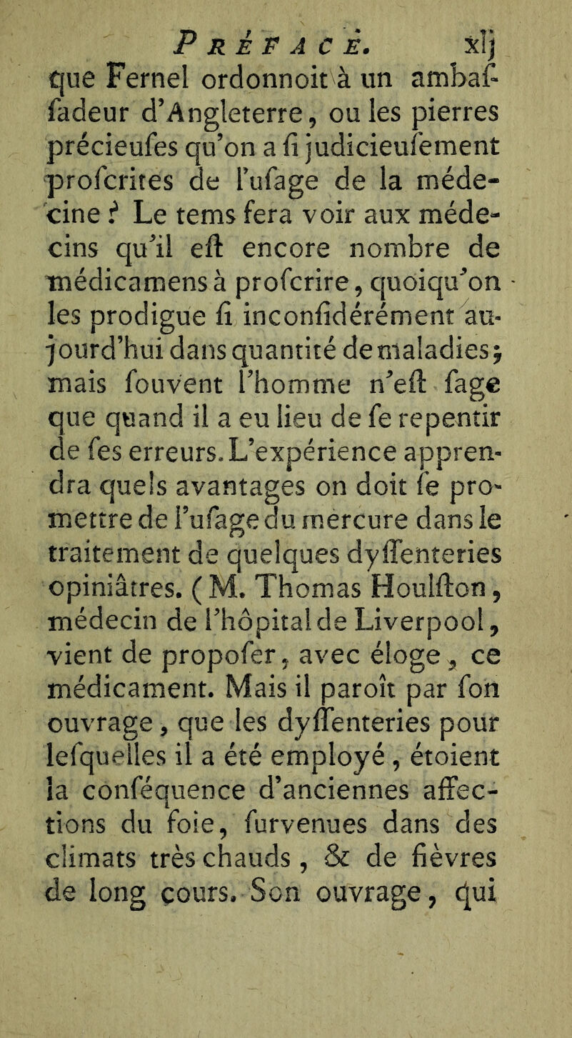 Préface. xî] que Fernel ordonnoit à un ambaf- fadeur d’Angleterre, ouïes pierres précieufes qu’on a fi judicieufement profcrites de l’ufage de la méde- cine i Le tems fera voir aux méde- cins qu’il efi encore nombre de inédicamensà profcrire, quoiqu’on les prodigue fi inconfidérément au- jourd’hui dans quantité de maladies j mais fouvent l’homme n’efi: fage que quand il a eu lieu de fe repentir de Tes erreurs. L’expérience appren- dra quels avantages on doit le pro- mettre de l’ufage du mercure dans le traitement de quelques dyflenteries opiniâtres. ( M. Thomas Houlfion, médecin de l’hôpital de Liverpool, vient de propofer, avec éloge ^ ce médicament. Mais il paroît par fort ouvrage, que les dyflenteries pour lefquelles il a été employé, étoient la conféquence d’anciennes affec- tions du foie, furvenues dans des climats très chauds, & de fièvres de long cours. Son ouvrage, qui