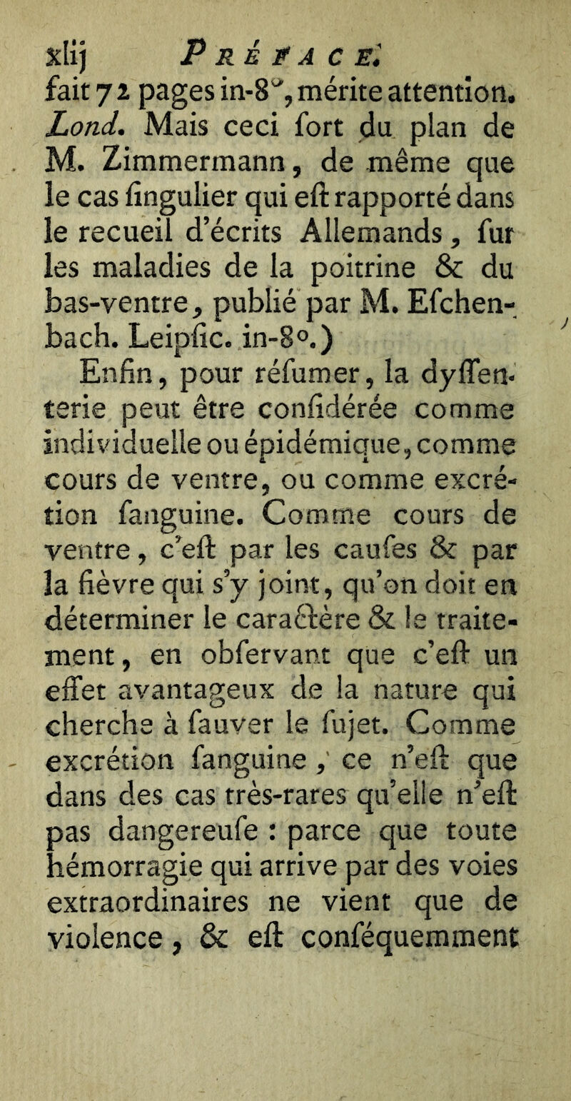 Xlij P RÉ Jf A CE', fait 7 2 pages in-8% mérite attention, Lond. Mais ceci fort du plan de M. Zimmermann, de même que le cas fingulier qui eft rapporté dans le recueil d’écrits Allemands, fur les maladies de la poitrine & du bas-ventre, publié par M. Efchen- bach. Leipiic. in-S®.) Enfin, pour réfumer, la dylTen* terie peut être confidérée comme individuelle ou épidémique, comme cours de ventre, ou comme excré- tion fanguine. Comme cours de ventre, c’efl: par les caufes & par la fièvre qui s’y joint, qu’on doit en déterminer le caraéfère & le traite- ment, en obfervant que c’eft un effet avantageux de la nature qui cherche à fauver le fujet. Comme excrétion fanguine ce n’eft que dans des cas très-rares qu’elle n’eft pas dangereufe : parce que toute hémorragie qui arrive par des voies extraordinaires ne vient que de violence, & eft conféquemment