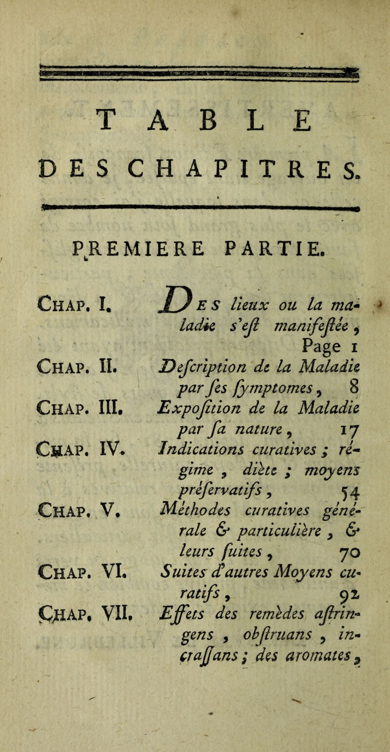 TABLE DES CHAPITRES. P^REMIERE PARTIE. Chap. I. Des lieux ou la ma* ^ Chap. II. ladie s*ejl manifejîêe ^ Page I Defcription de la Maladie par fes fymptomes, 8 Chap. III. Expojîtion de la Maladie par fa nature , 17 Chap. IV. Indications curatives ; ré^ Chap. V. gime ^ dicte ; moyens prefervatifs, 54 Méthodes curatives géné^ raie & particulière ^ & Chap. VI. leurs fuites, 70 Suites dtautres Moyens eu* JChap. VII, ratifs, Effets des remedes ajlrin* gens , ohfruans ^ in*» çfajjans ; des aromates ^