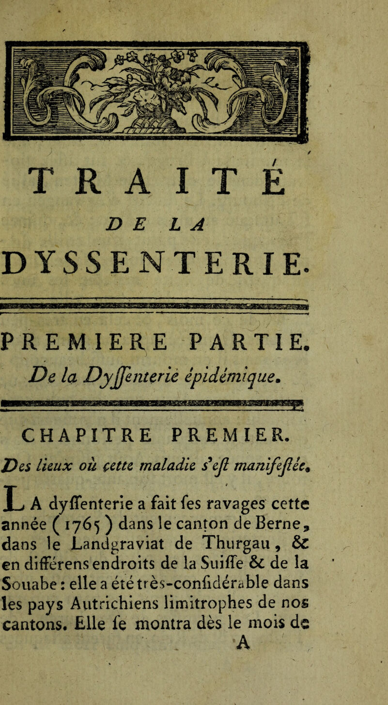 D E i A DYSSEN T E R I E. PREMIERE PARTIE. De la Dyjfenterié épidémique. CHAPITRE PREMIER. lieux où cette maladie s^ejl manifejlée, L A dyflenterie a fait fes ravages cette année ( 1765 ) dans le canton de Berne, dans le Landgraviat de Thurgau, & en différens endroits de la Suiffe & de la Souabe ; elle a ététrès-confidérable dans les pays Aiitrichiens limitrophes de nos cantons. Elle fe montra dès le mois de A