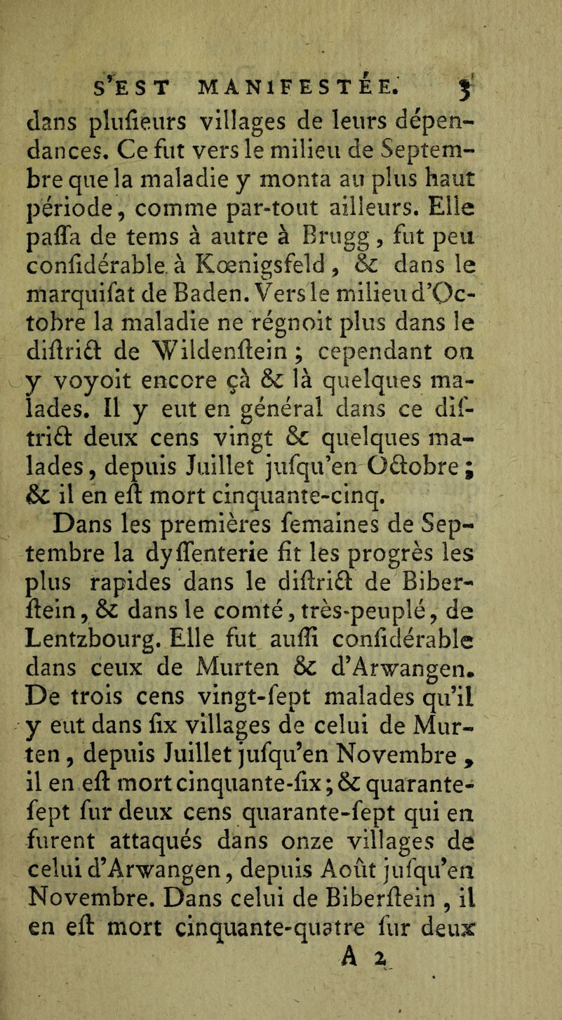 dans plusieurs villages de leurs dépen- dances. Ce fut vers le milieu de Septem- bre que la maladie y monta au plus haut période, comme par-tout ailleurs. Elle paffa de tems à autre à Brugg, fut peu conlidérable. à Kœnigsfeld, & dans le marquifat de Baden. Versle milieu d’Qc- tobre la maladie ne régnoit plus dans le diftriû de Wildenftein; cependant on y voyoit encore çh & là quelques ma- lades. Il y eut en général dans ce dif- triâ: deux cens vingt ôc quelques ma- lades, depuis Juillet jufqu’en Oftobre ; ÔC il en eft mort cinquante-cinq. Dans les premières femaines de Sep- tembre la dyffenterie fit les progrès les plus rapides dans le difiriél de Biber- fiein, Sc dans le comté, très-peuplé, de Lentzbourg. Elle fut aufli confidérable dans ceux de Murten ôc d’Arwangen. De trois cens vingt-fept malades qu’il y eut dans fix villages de celui de Mur- ten , depuis Juillet jufqu’en Novembre , il en efi: mortcinquante-fix;&quarante- fept fur deux cens qiiarante-fept qui en furent attaqués dans onze villages de celui d’Arwangen, depuis Août jufqu’en Novembre. Dans celui de Biberfiein , il en eft mort cinquante-quatre fur deux A i