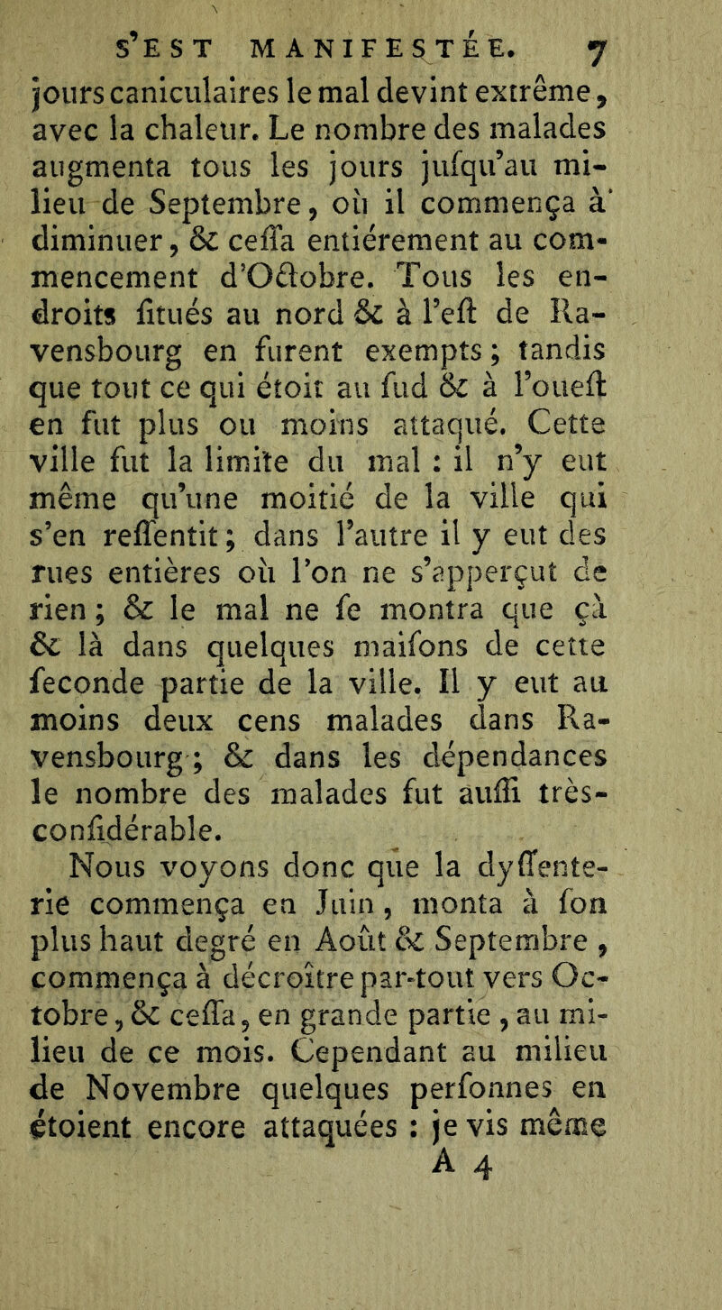 jours caniculaires le mal devint extrême, avec la chaleur. Le nombre des malades augmenta tous les jours jufqu’au mi- lieu de Septembre, où il commença à‘ diminuer, & cefTa entièrement au com- mencement d’Oftobre. Tous les en- droits litués au nord & à l’eft de Ra- vensbourg en furent exempts; tandis que tout ce qui étoit au fud & à rouefl; en fut plus ou moins attaqué. Cette ville fut la limite du mal ; il n’y eut même qu’une moitié de la ville qui s’en reffentit; dans l’autre il y eut des rues entières où l’on ne s’<apperçut de rien ; & le mal ne fe montra que çà & là dans quelques maifons de cette fécondé partie de la ville. Il y eut au moins deux cens malades dans Ra- vensbourg ; & dans les dépendances le nombre des malades fut aufli très- conlidérable. Nous voyons donc que la dysente- rie commença en Juin, monta à fon plus haut degré en Août & Septembre , commença à décroître par-tout vers Oc- tobre, & ceffa, en grande partie , au mi- lieu de ce mois. Cependant au milieu de Novembre quelques perfonnes en étoient encore attaquées : je vis même