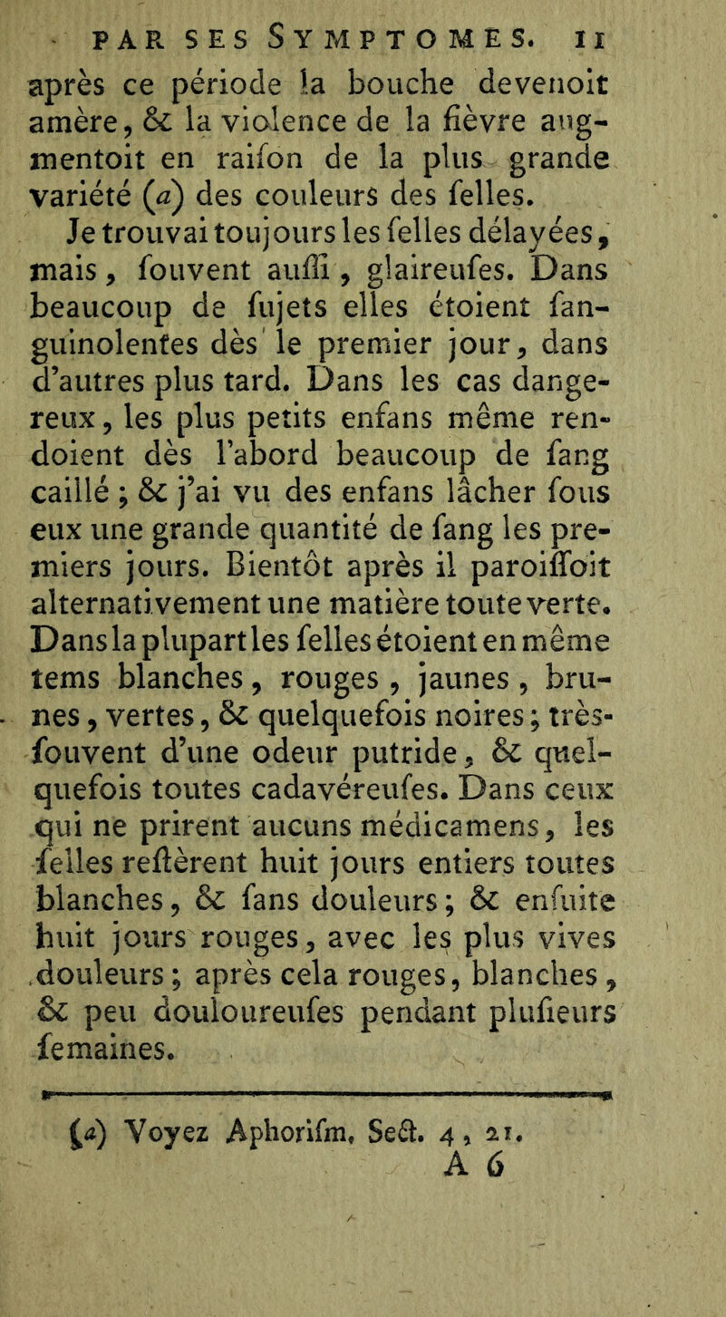 après ce période la bouche devenoit amère, & la violence de la fièvre ang- mentoit en raifon de la plus grande variété (a) des couleurs des Telles. Je trouvai toujours les Telles délayées, mais, Touvent aulîî , glaireuTes. Dans beaucoup de Tujets elles étoient Tan- guinolenfes dès le premier jour, dans d’autres plus tard. Dans les cas dange- reux , les plus petits enfans même ren- doient dès l’abord beaucoup de Tang caillé ; ôc j’ai vu des enTans lâcher Tous eux une grande quantité de Tang les pre- miers jours. Bientôt après il paroiffoit alternativement une matière toute verte. Dans la plupart les Telles étoient en même tems blanches, rouges, jaunes, bru- nes , vertes, quelquefois noires ; très- fouvent d’une odeur putride, & quel- quefois toutes cadavéreufes. Dans ceux qui ne prirent aucuns médicamens, les Telles refièrent huit jours entiers toutes blanches, & fans douleurs ; & enfuite huit jours rouges, avec les plus vives .douleurs ; après cela rouges, blanches, Sc peu douloureufes pendant pluTieurs femaines. Voyez Apliorifm, Seft. 4, 21. A 6