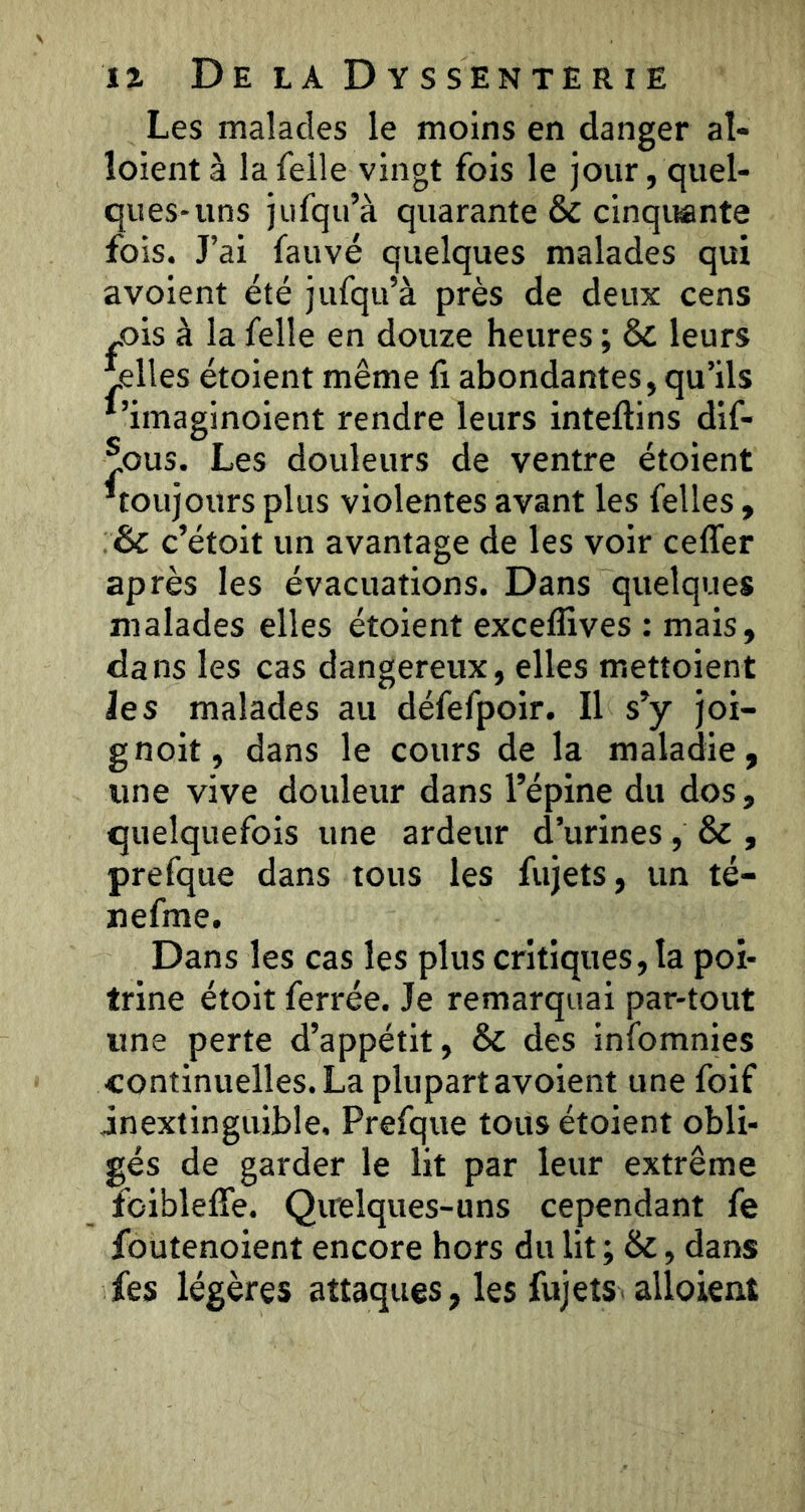 Les malades le moins en danger at- loientà lafelle vingt fois le jour, quel- ques-uns jiifqu’à quarante & cinquante fois. J’ai fauve quelques malades qui avoient été jufqu’à près de deux cens „ois à la felle en douze heures ; & leurs pelles étoient même fi abondantes, qu’ils *’imaginoient rendre leurs inteftins dif- ®ous. Les douleurs de ventre étoient ^toujours plus violentes avant les felles, :& c’étoit un avantage de les voir ceflfer après les évacuations. Dans quelques malades elles étoient excelfives : mais, dans les cas dangereux, elles mettoient Je s malades au défefpoir. Il s’y joi- gnoit, dans le cours de la maladie, line vive douleur dans l’épine du dos, quelquefois une ardeur d’urines, & , prefque dans tous les fujets, un té- nefme. Dans les cas les plus critiques, la poi- trine étoit ferrée. Je remarquai par-tout une perte d’appétit, & des infomnies continuelles. La plupart avoient une foif inextinguible, Prefque tous étoient obli- gés de garder le lit par leur extrême foiblefîe. Qirelques-uns cependant fe foutenoient encore hors du lit ; &, dans fes légères attaques, les fujets alloient