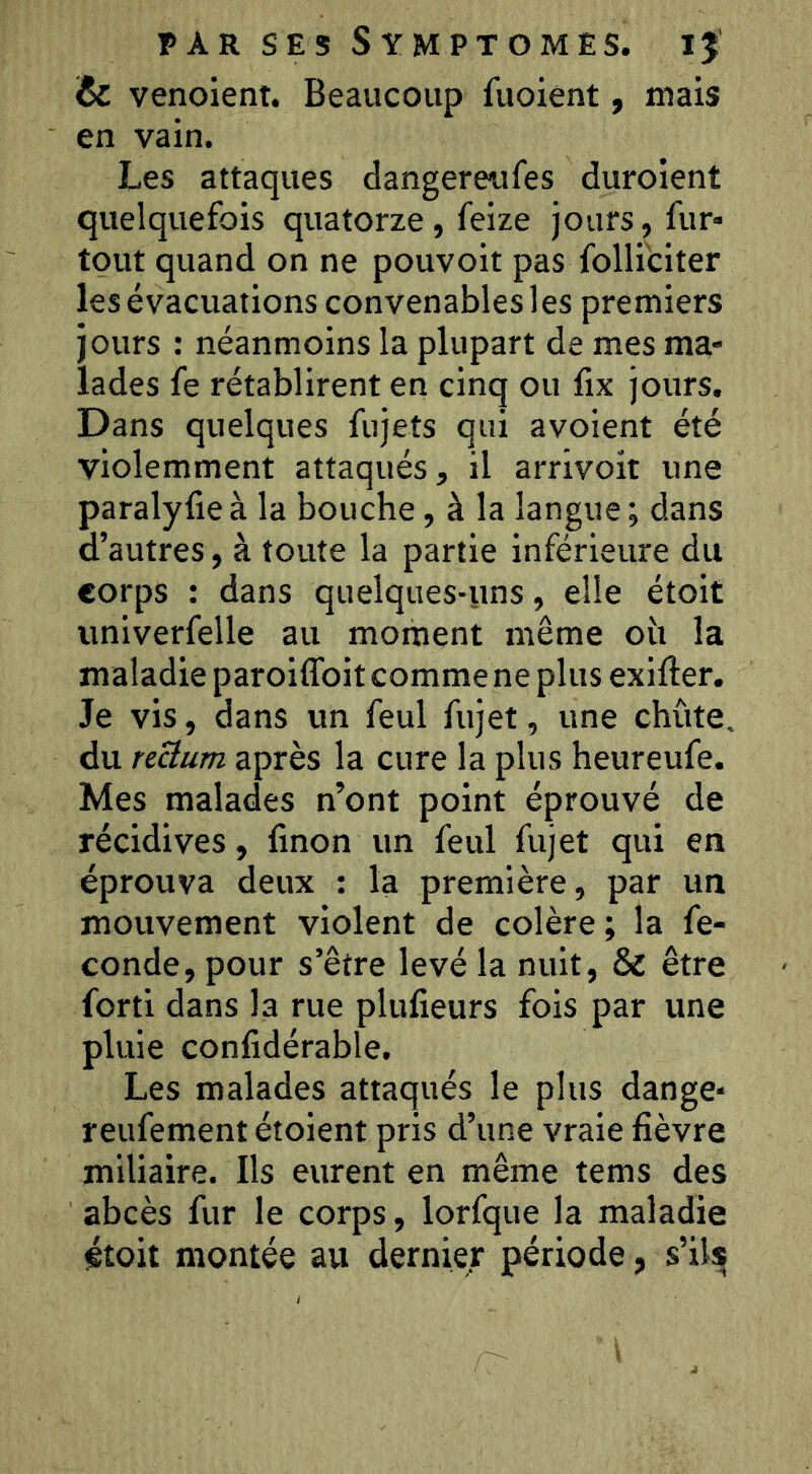 & venoient. Beaucoup fuoient, mais en vain. Les attaques dangereufes duroient quelquefois quatorze, feize jours, fur* tout quand on ne pouvoir pas folli'citer les évacuations convenables les premiers jours : néanmoins la plupart de mes ma- lades fe rétablirent en cinq ou fix jours. Dans quelques fujets qui avoient été violemment attaqués, il arrivoit une paralyfie à la bouche, à la langue ; dans d’autres, à toute la partie inférieure du corps : dans quelques-uns, elle étoit iiniverfelle au moment même oit la maladie paroiffoit comme ne plus exifter. Je vis, dans un feul fujet, une chute, du reüum après la cure la plus heureufe. Mes malades n’ont point éprouvé de récidives, finon un feul fujet qui en éprouva deux : la première, par un mouvement violent de colère; la fé- condé, pour s’être levé la nuit, & être forti dans la rue plulieurs fois par une pluie confidérable. Les malades attaqués le plus dange* reufement étoient pris d’une vraie fièvre miliaire. Ils eurent en même tems des abcès fur le corps, lorfque la maladie étoit montée au dernier période, s’ils^