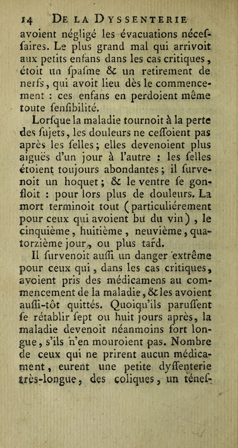 avoient négligé les évacuations nécef- faires. Le plus grand mal qui arrivoit aux petits entans dans les cas critiques , étoit un fpafme & un retirement de nerfs, qui avoit lieu dès le commence- ment : ces enfans en perdoient même toute fenfibilité. Lorfque la maladie toiirnoit à la perte des fùjets, les douleurs ne ceflbient pas après les felles ; elles devenoient plus aiguës d’un jour à l’autre : les felles étoient toujours abondantes ; il furve- noit un hoquet ; & le ventre fe gon- floit : pour lors plus de douleurs. La mort terminoit tout (particuliérement pour ceux qui avoient bit du vin ) , le cinquième , huitième , neuvième, qua- torzième jour,, ou plus tard. Il furvenoit aufli un danger extrême pour ceux qui, dans les cas critiques, avoient pris des médlcamens au com- mencement de la maladie, les avoient auffi-tôt quittés. Quoiqu’ils paruflent fe rétablir fept ou huit jours après, la maladie devenoit néanmoins fort lon- gue , s’ils ’n’en mouroient pas. Nombre de ceux qui ne prirent aucun médica- ment , eurent une petite dyiTenterie très-longue, des coliques, un ténef;