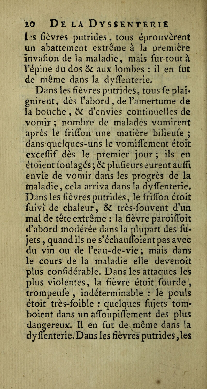 1 ’S fièvres putrides , tous éprouvèrent un abattement extrême à la première învafion de la maladie, mais fur tout à l’épine du dos & aux lombes : il en fut de même dans la dyffenterie. Dans les fièvres putrides, tous fe plai- gnirent, dès l’abord, de l’amertume de la bouche , & d’envies continuelles de vomir ; nombre de malades vomirent après le friffon une matière bilieufe ; dans quelques-uns le vomifiement étoit exceflif dès le premier jour; ils en étoient foulagés ; St plufîeurs eurent aufiî envfe de vomir dans les progrès de la maladie, cela arriva dans la dyflenterie. Dans les fièvres putrides, le friffon étoit fuivi de chaleur, St très-fouvent d’un mal de tête extrême : la fièvre paroiffoit d’abord modérée dans la plupart des fu- jets, quand ils ne s’échauffoient pas avec du vin ou de l’eau-de-vie; mais dans le cours de la maladie elle devenoit plus confidérable. Dans les attaques les plus violentes, la fièvre étoit fourde, trompeufe , indéterminable : le pouls étoit très-foible : quelques fujets tom- boient dans un affoupiffement des plus dangereux. Il en fut de même dans la dyffenterie. Dans les fièvres putrides, les