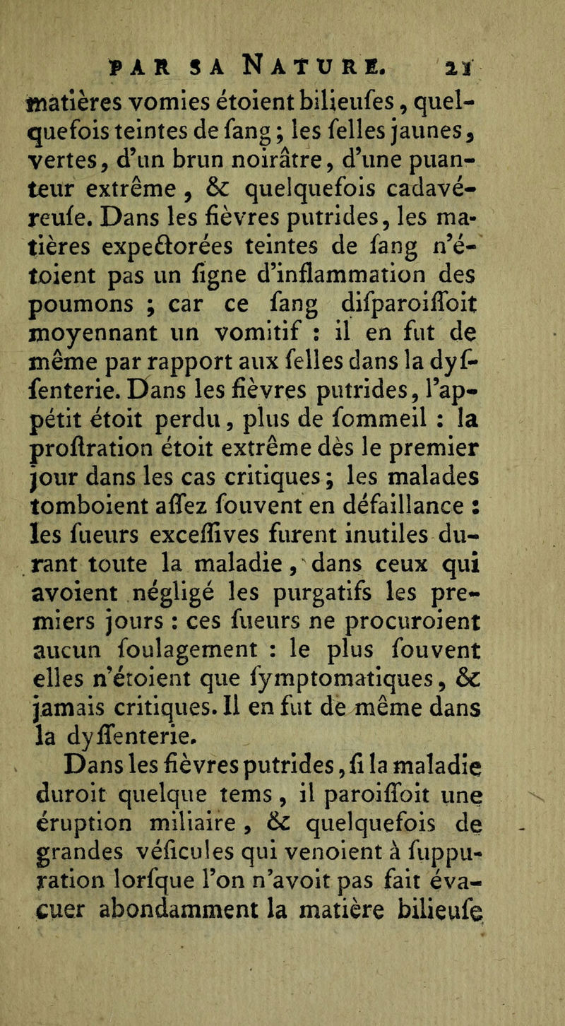 iwatières vomies étoient bilieufes, quel- quefois teintes de fang ; les Telles jaunes, vertes, d’un brun noirâtre, d’une puan- teur extrême, & quelquefois cadavé- reule. Dans les fièvres putrides, les ma- tières expeftorées teintes de fang n’é- toient pas un figne d’inflammation des poumons ; car ce fang difparoilTolt moyennant un vomitif : il en fut de même par rapport aux felles dans la dyf* fenterie. Dans les fièvres putrides, l’ap- pétit étoit perdu, plus de fommeil : la proflration étoit extrême dès le premier jour dans les cas critiques ; les malades tomboient aflfez fouvent en défaillance : les fueurs excelfives furent inutiles du- rant toute la maladie , ' dans ceux qui avoient négligé les purgatifs les pre- miers jours : ces fueurs ne procuroient aucun foulagement : le plus fouvent elles n’étoient que fymptomatlques, & jamais critiques. Il en fut de même dans la dylTenterie. Dans les fièvres putrides, fi la maladie duroit quelque tems, il paroifToit une éruption miliaire , & quelquefois de grandes véficules qui venoient à fuppu- ratlon lorfque l’on n’avolt pas fait éva- cuer abondamment la matière bilieufe