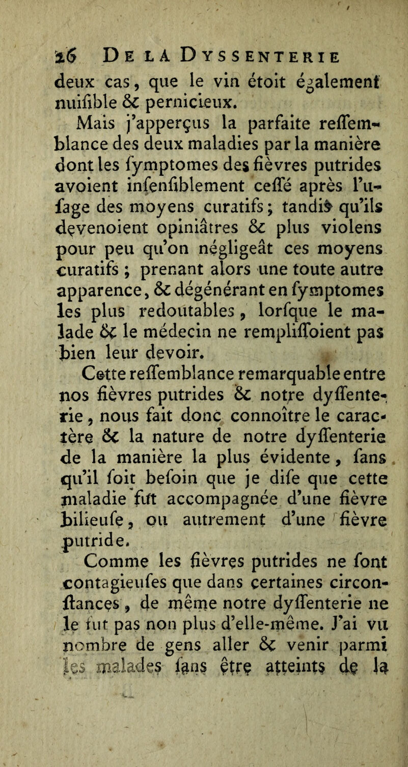 deux cas, que le vin étoit également nuifible & pernicieux. Mais j’apperçus la parfaite reffem» blance des deux maladies par la manière dont les fymptomes des fièvres putrides avoient infenfiblement celTé après l’u- fage des moyens curatifs ; tandis qu’ils devenoient opiniâtres & plus violens pour peu qu’on négligeât ces moyens curatifs ; prenant alors une toute autre apparence, & dégénérant en fymptomes les plus redoutables, lorfque le ma- lade le médecin ne remplilToient pas bien leur devoir. Cette reffemblance remarquable entre nos fièvres putrides Sc notre dyffente- rie, nous fait donc connoître le carac- tère & la nature de notre dyffenterie de la manière la plus évidente, fans qu’il foit befoin que je dife que cette maladie fift accompagnée d’une fièvre bilieufe, QU autrement d’une fièvre putride. Comme les fièvres putrides ne font contagieufes que dans certaines circon- llances , de même notre dyflenterie ne le nit pas non plus d’elle-même. J’ai vu nombre de gens aller &C venir parmi les malades fans êîrç atteints dç la