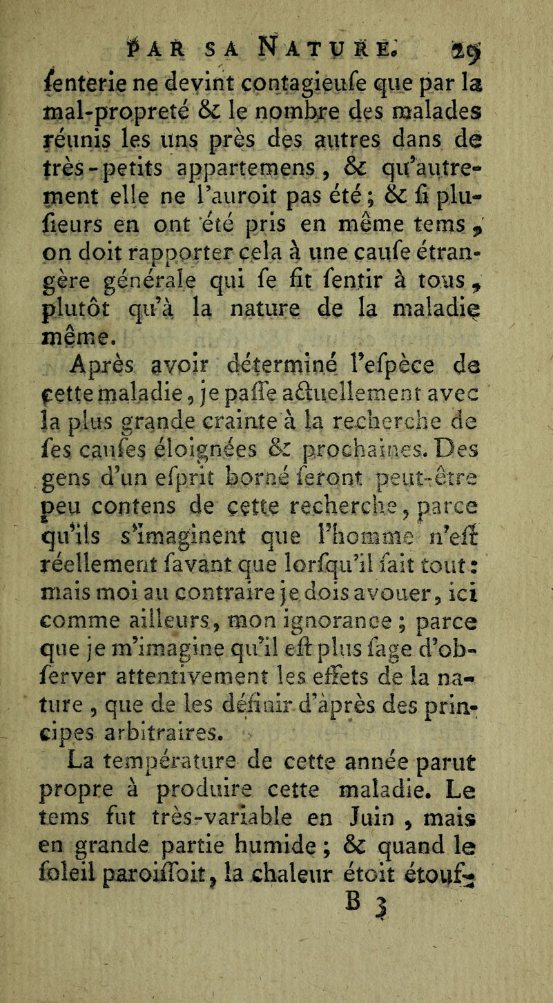 /enterie ne devint contagieufe que par la mal-propreté & le nombre des malades réunis les Uns près des autres dans de très- petits appartemens, & qu’autre- ment elle ne l’auroit pas été ; & fi plu- fieurs en ont été pris en même tems , on doit rapporter cela à une caufe étran- gère générale qui fe fît fentir à tous , plutôt qu’à la nature de la maladif même. Après avoir déterminé l’efpèce de fette maladie, je pafle aéluellement avec la plus grande crainte à la recherche de fies caufes éloignées & prochaines. Des gens d’un efprit borné feront peitt-:êîre peu contens de cette recherche, parce qu’ils s’imaginent que l’homme n’efî réellement favant que lorfqu’ilfait tout: mais moi au contraire je dois avouer, ici comme ailleurs, mon ignorance ; parce que je m’imagine qu’il efi: plus fage d’ob- ferver attentivement les effets de la na- ture , que de les défîair d’après des prin- cipes arbitraires. La température de cette année parut propre à produire cette maladie. Le tems fut très-variable en Juin , mais en grande partie humide ; & quand le foleil paroiffoit, la chaleur étoit étouf- B 3