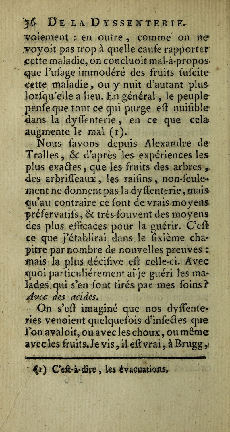 VGkIîlent t en outre , comme’ on ne .voyoît pas trop à quelle caufe rapporter j^ette maladie, on conciuoit mal-à-propoS’ que l’iifage immodéré des fruits fufcite eette maladie, ou y nuit d’autant plus Jorfqu’eile a lieu. En général, le peuple penfe que tout ce qui purge eff nuifible «ans la dyffenterie, en ce que cela augmente le mal (i). Nous favons depuis Alexandre de' Tralles, & d’après les expériences les plus exaéles, que les fruits des arbres ^ des arbriffeaux, les raifins, non-feule- ment ne donnent pas la dyffenterie,mais qu’au contraire ce font de vrais moyens préfervatifs, & très-fouvent des moyens des plus eib’caces pour la guérir. C’eff ce que j’établirai dans le fixième cha- pitre par nombre de nouvelles preuves r mais la plus décifive eft celle-ci. Avec quoi particuliérement afje guéri les ma- lades qui s’en font tirés par mes foins ^ ^vec des acides. On s’eft imaginé que nos dyffente>- ïies venoient quelquefois d’infeéles que l’on avaloit, ouavecles choux, oumême avec les fruits. Je vis, il elil: vrai, à Briigg npw il II . I iniiiiii , I ————^ 4*)- C’eft-à-dire, les évacuations.