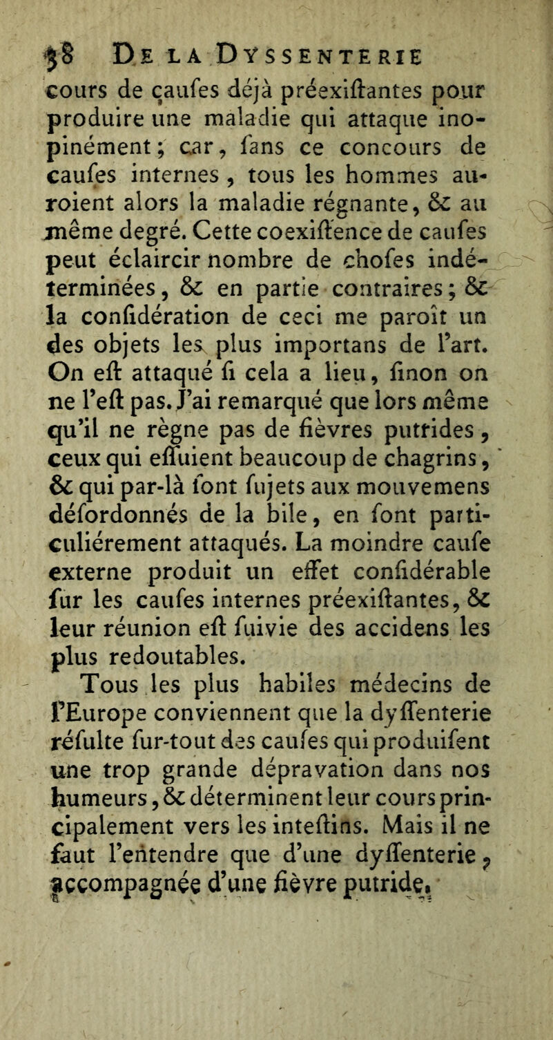 cours de çaiifes déjà préexiftantes pour produire une maladie qui attaque ino- pinément; car, fans ce concours de caufes internes, tous les hommes au- roient alors la maladie régnante, & au juême degré. Cette coexiftence de caufes peut éclaircir nombre de chofes indé- terminées , & en partie contraires ; & la confidération de ceci me paroît un des objets les, plus importans de l’art. On eft attaqué fi cela a lieu, finon on ne l’eft pas. j’ai remarqué que lors même qu’il ne règne pas de fièvres putrides, ceux qui effuient beaucoup de chagrins, & qui par-là font fujets aux mouvemens défordonnés de la bile, en font parti- culiérement attaqués. La moindre caufe externe produit un effet confidérable fur les caufes internes préexiftantes, Sc leur réunion eft fuivie des accidens les plus redoutables. Tous les plus habiles médecins de l’Europe conviennent que la dyffenterie réfulte fur-tout des caufes qui produifent une trop grande dépravation dans nos humeurs, & déterminent leur cours prin- cipalement vers les inteftins. Mais il ne faut l’entendre que d’une dyffenterie f accompagnée d’une fièvre putride.