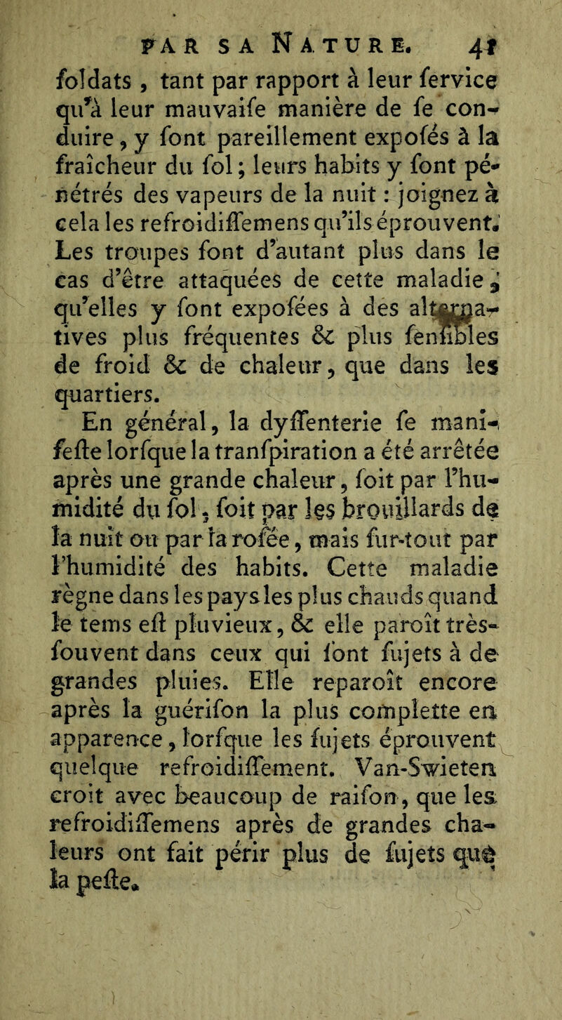 foîdats, tant par rapport à leur fervice qu’à leur mauvaife manière de fe con- duire , y font pareillement expofés à la fraîcheur du fol ; leurs habits y font pé- nétrés des vapeurs de la nuit : joignez à cela les refroidiffemens qu’ils éprouvent. Les troupes font d’autant plus dans le cas d’être attaquées de cette maladie, qu’elles y font expofées à des alîttügar tives plus fréquentes & plus fènüWes de froid & de chaleur, que dans les quartiers. En général, la dylTenterie fe manî-i fefte lorfque la tranfpiration a été arrêtée après une grande chaleur, foit par l’hu- midité du fol 5 foit par l§s brouillards de la nuit ou par larofêe, mais fur-tout par l’humidité des habits. Cette maladie règne dans les paysles plus chauds quand le tems eft pluvieux, & elle paroît très- fouvent dans ceux qui Ibnt fujets à de grandes pluies. Elle reparoît encore après la guérifon la plus complette en. apparervce, lorfque les fujets éprouvent quelque refroidiffemenî. Van-Swietera croit avec beaucoup de raifon, que les refroidiiTemens après de grandes cha- leurs ont fait périr plus de fujets quê lapeâe.