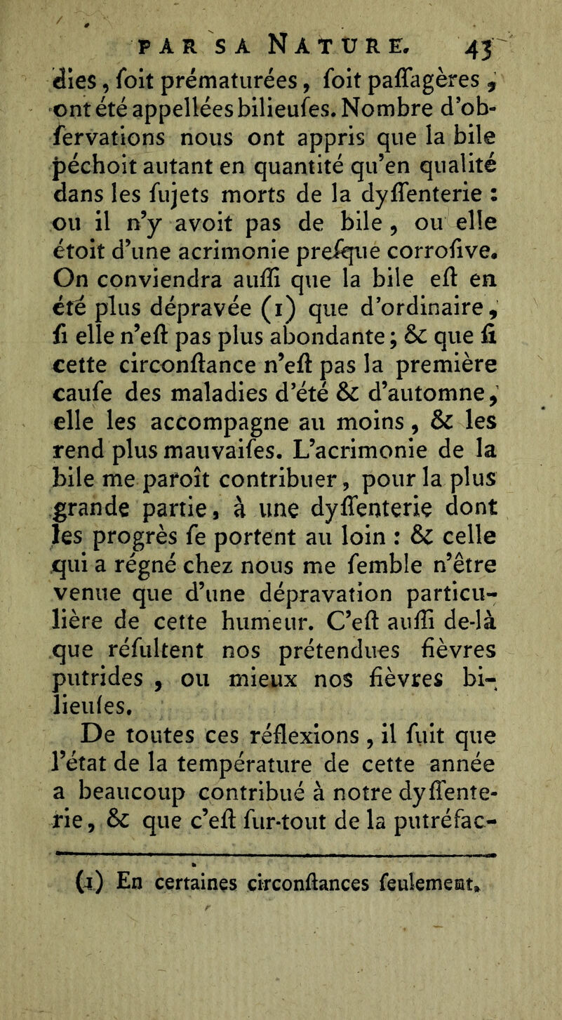 idies, foit prématurées, foit paffagères , ont été appellées bilieufes. Nombre d’ob- fervations nous ont appris que la bile Jîéchoit autant en quantité qu’en qualité dans les fujets morts de la dyffenterie : ou il n’y avoit pas de bile, ou elle étoit d’une acrimonie presque corrolive. On conviendra auffi que la bile eft en été plus dépravée (i) que d’ordinaire, fl elle n’eft pas plus abondante ; & que fi cette circonftance n’eft pas la première caufe des maladies d’été & d’automne elle les accompagne au moins, & les rend plus mauvaifes. L’acrimonie de la bile me paroît contribuer, pour la plus grande partie, à une dyflenterie dont les progrès fe portent au loin : & celle qui a régné chez nous me femble n’être venue que d’une dépravation particu- lière de cette humeur. C’eft aulîi de-là que réftiltent nos prétendues fièvres putrides , ou mieux nos fièvres bi- lieules. De toutes ces réflexions , il fuit que l’état de la température de cette année a beaucoup contribué à notre dyflènte- fie, & que c’eft fur-tout de la putréfac- (jl) En certaines circonflances feulement»