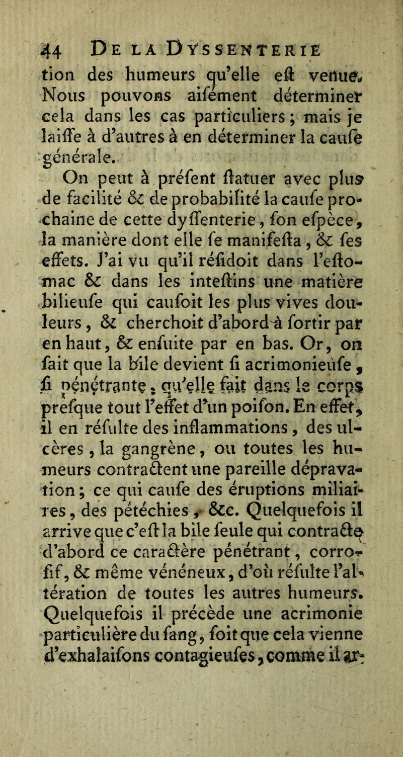 tion des humeurs qu’elle eft venue;» Nous pouvoHS aifément déterminer cela dans les cas particuliers ; mais je lailFe à d’autres à en déterminer la caule générale. On peut à préfent ftatuer avec plu» de facilité ôc de probabilité la caufe pro- chaine de cette dylTenterie, fon efpèce, la manière dont elle fe manifelîa, & fes effets. J’ai vu qu’il réfidoit dans l’eflo- mac & dans les inteftins une matière bilieufe qui caufoit les plus vives dou- leurs , 6z cherchoit d’abord'à fortir par en haut, Scenfuite par en bas. Or, oti fait que la bile devient fi acrimonieiife , û pénçtrantç. qu'elle fait dans le corps prefque tout l’efet d’un poifon. En effet, il en réfulte des inflammations, des ul- cères , la gangrène, ou toutes les hu- meurs contraâent une pareille déprava- tion ; ce qui caufe des éruptions miliai- res , des pétéchies ,* &e. Quelquefois il arrive que c’eft la bile feule qui contrafte d’abord ce caraôère pénétrant, corro^- fif, ôc même vénéneux, d’où réfulte l’al- tération de toutes les autres humeurs. Quelquefois il précède une acrimonie particulière du fang, foitque cela vienne d’exhalaifons conta-gieufes, comme ilar;