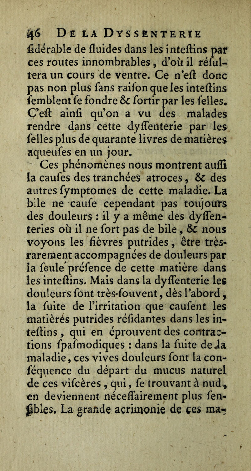 fidérable de fluides dans les inteftins par ces routes innombrables, d’où il rélul- tera un cours de ventre. Ce n’eft donc pas non plus fans raifon que les inteftins îemblent fe fondre & fortir par les felles. C’eft ainfi qu’on a vu des malades rendre dans cette dyflenterie par les felles plus de quarante livres de matières aqueufes en un jour. Ces phénomènes nous montrent aufli la caufes des tranchées atroces, & des autres fymptomes de cette maladie. La bile ne caufe cependant pas toujours des douleurs : il y a même des dyfîen- teries où il ne fort pas de bile, & nous voyons les fièvres putrides, être très- rarement accompagnées de douleurs par la feule préfence de cette matière dans les inteftins. Mais dans la dyflenterie les douleurs font très-fouvent, dès l’abord, la fuite de l’irritation que caufent les matièrés putrides réfidantes dans les in- teftins , qui en éprouvent des contrac- tions fpafmodiques : dans la fuite déjà maladie, ces vives douleurs font la con- féquence du départ du mucus naturel de ces vifcères , qui, fe trouvant à nud, en deviennent néceflairement plus fen- ^bles. La grande acrimonie de ces ma-