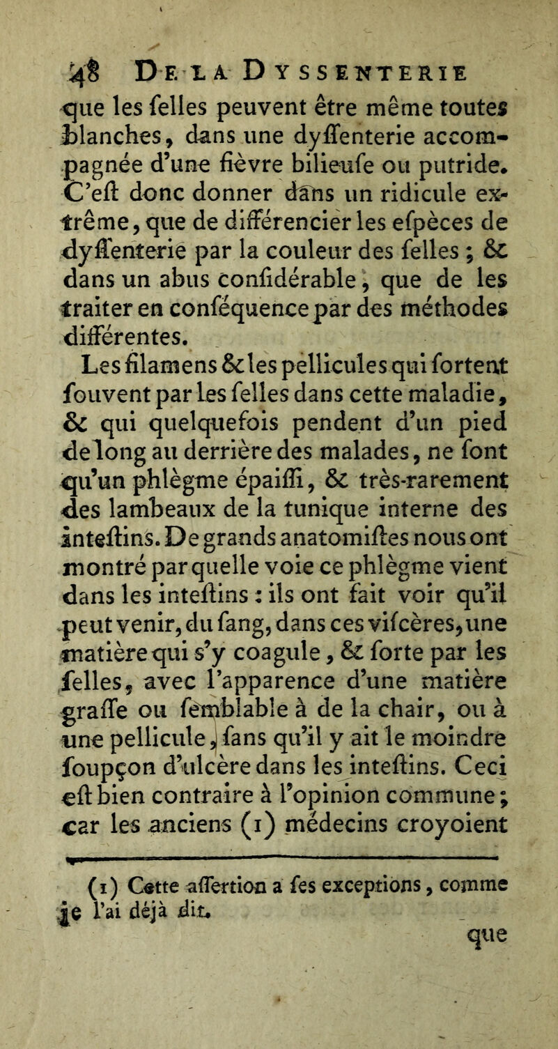 !4È De xa D y ssenterîe <5ue les felles peuvent être même toutes planches, dans une dysenterie accom- pagnée d’une lièvre bilieufe ou putride. C’elî: donc donner dans un ridicule ex- trême, que de différencier les efpèces de ffyffenteriè par la couleur des felles ; & dans un abus conlidérable, que de les traiter en conféquencepar des méthodes différentes. Les filamens &les pellicules qui fortent fouvent par les felles dans cette maladie, & qui quelquefois pendent d’un pied delong au derrière des malades, ne font qu’un phlègme épailK, & très-rarement des lambeaux de la tunique interne des inteffins. De grands anatomilles nous ont montré par quelle voie ce phlègme vient dans les intellins : ils ont fait voir qu’il -peut venir, du fang, dans ces vifcères,une matière qui s’y coagule, & forte par les felles, avec l’apparence d’une matière graffe ou fémblable à de la chair, ou à «ne pellicule |fans qu’il y ait le moindre foupçon d’ulcère dans les inteftins. Ceci eftbien contraire à l’opinion commune; car les anciens (i) médecins croyoient (î) Cette aflertion a fes exceptions, comme ie l’ai déjà dit. que