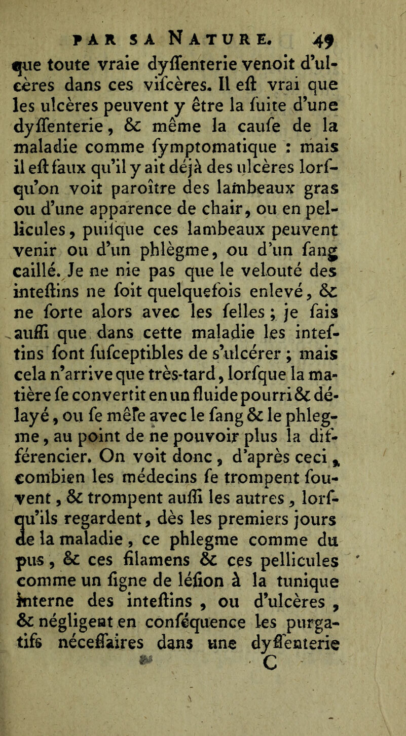 •jue toute vraie dyffenterie venoit d’ul- cères dans ces vifcères. Il eft vrai que les ulcères peuvent y être la fuite d’une dyffenterie, & même la caufe de la maladie comme fymptomatiqiie : mais il eft faux qu’il y ait déjà des ulcères lorf- qu’on voit paroître des lainbeaux gras ou d’une apparence de chair, ou en pel- licules , puilque ces lambeaux peuvent venir ou d’un phlègme, ou d’un fang caillé. Je ne nie pas que le velouté des inteftins ne foit quelquefois enlevé, Ô£ ne forte alors avec les felles ; je fais aufll que dans cette maladie les intef- tins font fufceptibles de s’ulcérer ; mais cela n’arrive que très-tard, lorfque la ma- tière fe convertit en un fluide pourri & dé- layé , ou fe mère avec le fang & le phleg- me, au point de ne pouvoir plus la dif- férencier. On voit donc, d’après ceci f, combien les médecins fe trompent fou- vent , & trompent aufli les autres, lorf- au’ils regardent, dès les premiers jours ,e la maladie, ce phlegme comme du pus, & ces lîlamens & ces pellicules comme un ligne de léfion à la tunique kiterne des inteftins , ou d’ulcères , & négligeât en conféquence les purga- tifs néceffaires dans une dyffenterie ï. , c ■