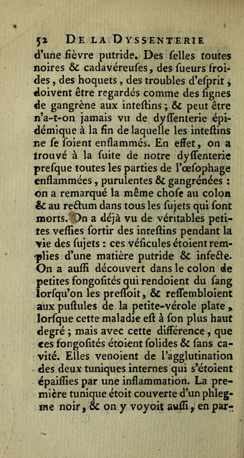 d’une iîèvre putride. Des Telles toutes noires & cadavéreufes, des Tueurs froi- des , des hoquets, des troubles d’eTprit, doivent être regardés comme des fignes de gangrène aux inteftins ; & peut être n’a-t-on jamais vu de dyffenierie épi- démique à la fin de laquelle les intefiins ne Te foient enflammés. En effet, on a trouvé à la fuite de notre dyffenterie prefque toutes les parties de l’oefophage enflammées, purulentes & gangrenées : on a remarqué la même choTc au colon êc au reftum dans tous les fujets qui font naorts.’iOn a déjà vu de véritables peti- tes velîîes Tortir des inteffins pendant la vie des fujets : ces véficules étoient rem- •plies d’une matière putride & infeâe. On a aufli découvert dans le colon de petites fongofités qui rendoient du fang lorfqu’on les prelToit, & relTembloient aux pullules de la petite-vérole plate > lorfque cette maladie efl à fon plus haut degré ; mais avec cette différence, que ces fongofités étoient folides & fans ca- vité. Elles venoient de l’agglutination des deux tuniques internes qui s’étoient cpailfies par une inflammation. La pre- mière tunique étoit couverte d’un phleg- me noir, & on y voyoit aufli, en par-