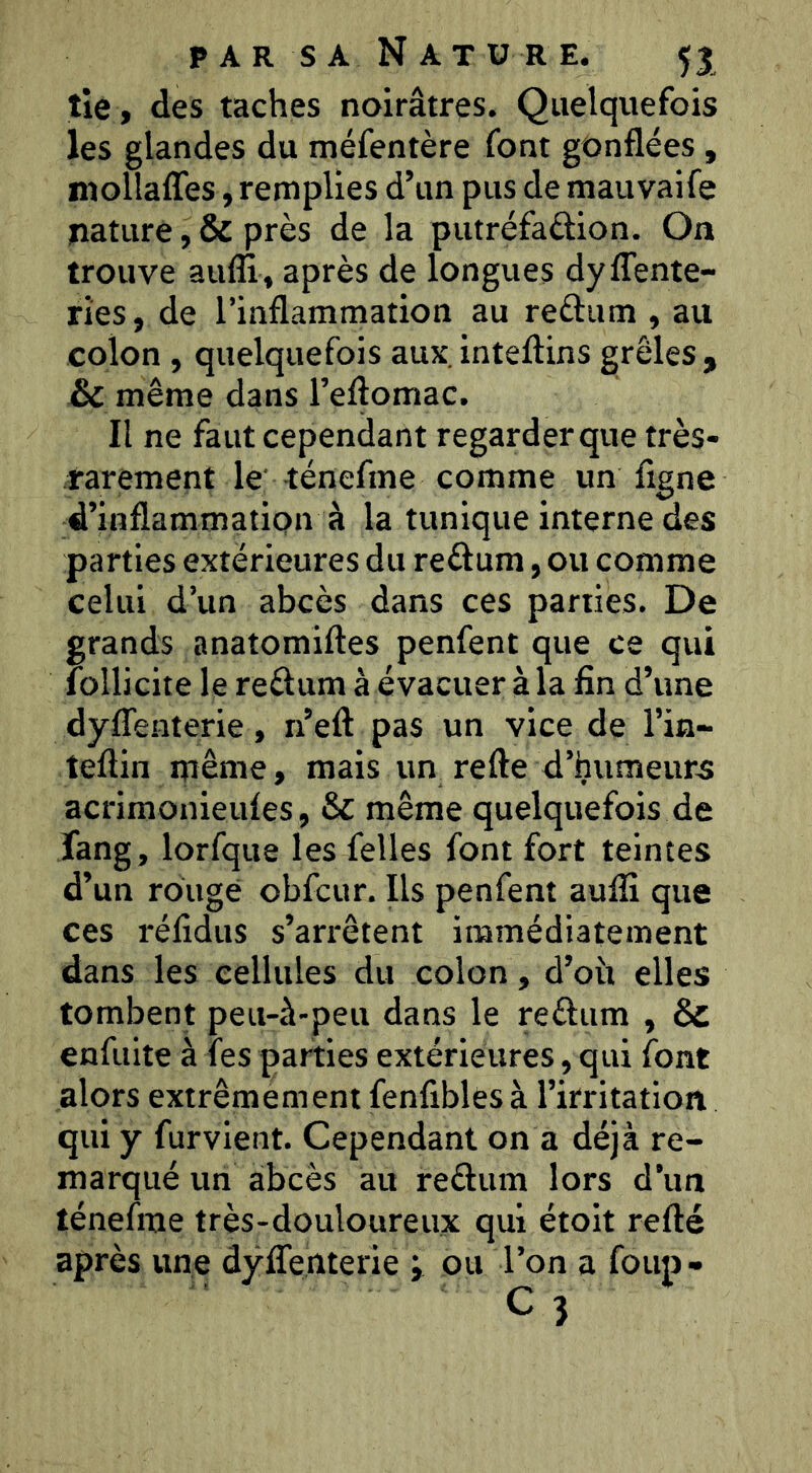 tie , des taches noirâtres. Quelquefois les glandes du méfentère font gonflées, mollaffes, remplies d’un pus de mauvaife nature, & près de la putréfaûion. On trouve aufli, après de longues dyffente- rîes, de l’inflammation au reèlum , au colon , quelquefois aux, inteftins grêles , même dans l’eflomac. Il ne faut cependant regarder que très- rarement le -ténefme comme un figne d’inflammation à la tunique interne des parties extérieures du reéf um, ou comme celui d’un abcès dans ces parties. De grands anatomiftes penfent que ce qui follicite le reélum à évacuer à la fin d’une dyfTenterie, n’eft pas un vice de l’in- teftin même, mais un refte d’humeurs acrimonieufes, & même quelquefois de Tang, lorfque les felles font fort teintes d’un rouge obfcur. Ils penfent auflî que ces réfîdus s’arrêtent immédiatement dans les cellules du colon, d’oit elles tombent peu-à-peu dans le reélum , & enfuite à fes parties extérieures, qui font alors extrêmement fenfibles à l’irritation qui y furvient. Cependant on a déjà re- marqué un abcès au reftiim lors d’un ténefme très-douloureux qui étoit refté après une dyfTenterie ; ou l’on a foup-