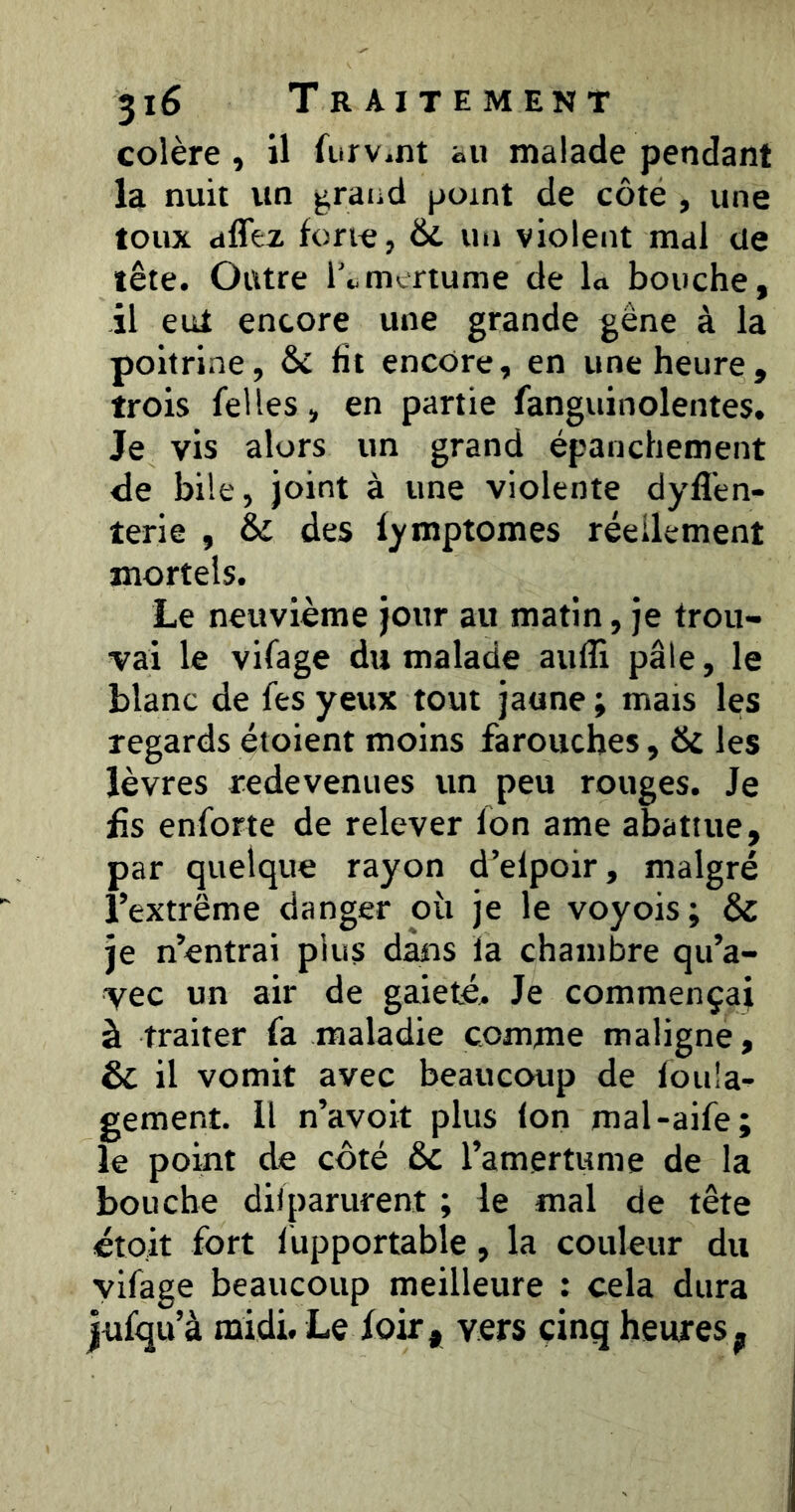 colère , il furv^nt au malade pendant la nuit un ^raiid point de côte , une toux dffez forie, &. un violent mal üe tête. Outre l’t.mertume de L bouche, il eut encore une grande gêne à la poitrine, & fit encore, en une heure, trois Telles, en partie fanguinolentes. Je vis alors un grand épanchement de bile, joint à une violente dyfl’en- terie , & des lymptomes réellement mortels. Le neuvième jour au matin, je trou- vai le vilage du malade aiiflî pâle, le blanc de Tes yeux tout jaune ; mais les regards étoient moins farouches, & les lèvres redevenues un peu rouges. Je £s enforte de relever fon ame abattue, par quelque rayon d’elpoir, malgré l’extrême danger où je le voyois; & je n’entrai plus dans la chambre qu’a- vec un air de gaieté. Je commençai à traiter fa maladie comme maligne, & il vomit avec beaucoup de fou'a- gement. Il n’avoit plus Ion mal-aife; le point de côté 6c l’amertume de la bouche dilparurent ; le mal de tête étoit fort lùpportable, la couleur du yifage beaucoup meilleure : cela dura jufqu’à midi. Le foir, vers cinq heures
