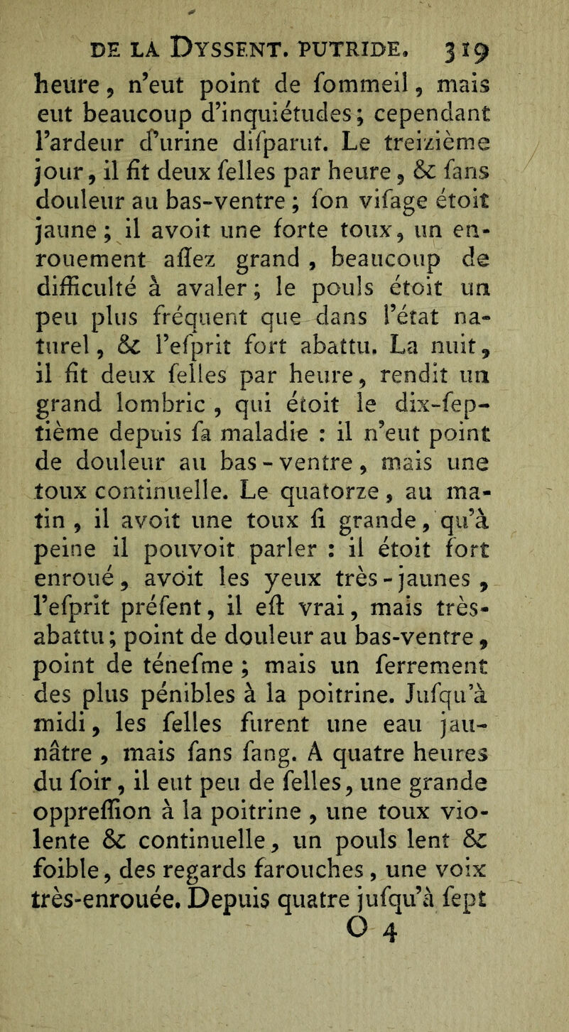 heure, n’eut point de fommeil, mais eut beaucoup d’inquiétudes; cependant l’ardeur d’urine dirparuî. Le treizième jour, il fit deux felles par heure, & fans douleur au bas-ventre ; fon vifage étoit jaune ; il avoir une forte toux, un en- rouement afïez grand , beaucoup de difficulté à avaler ; le pouls étoit un peu plus fréquent que dans l’état na- turel, & l’efprit fort abattu. La nuit, il fit deux felles par heure, rendit un grand lombric , qui étoit le dix-fep- tième depuis fa maladie : il n’eut point de douleur au bas - ventre, mais une toux continuelle. Le quatorze, au ma- tin , il avoit une toux fi grande, qu’à peine il pouvoir parler : il étoit fort enroué, avôit les yeux très-jaunes, l’efprit préfent, il efi: vrai, mais très- abattu; point de douleur au bas-ventre , point de ténefme ; mais un ferrement des plus pénibles à la poitrine. Jufqu’à midi, les felles furent une eau jau- nâtre , mais fans fang. A quatre heures du foir, il eut peu de felles, une grande oppreffion à la poitrine , une toux vio- lente & continuelle, un pouls lent & foible, des regards farouches, une voix très-enrouée. Depuis quatre jufqu’à fept