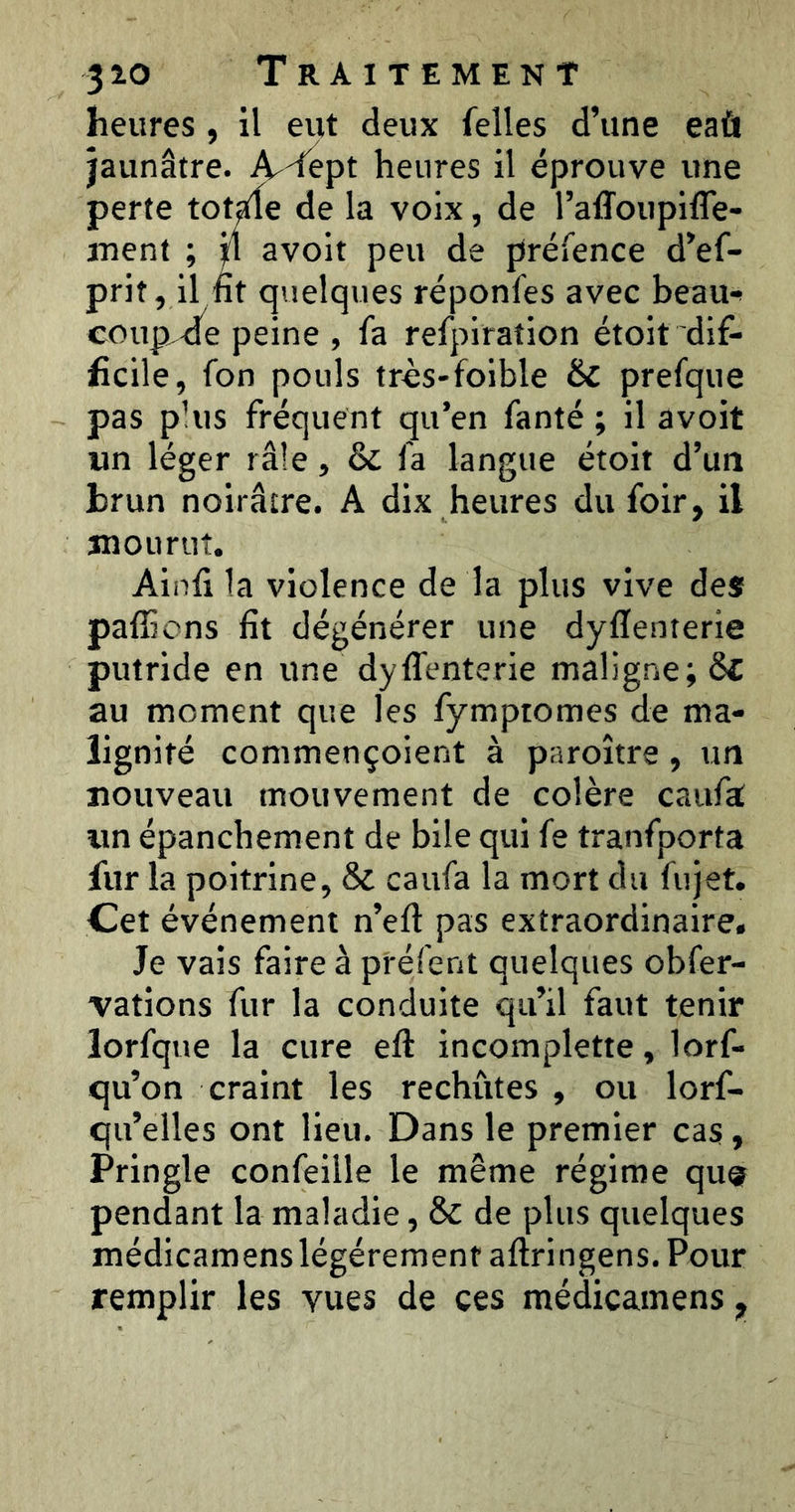heures , il eut deux felles d’une eaù jaunâtre. A^dept heures il éprouve une perte XotÀt de la voix, de l’affoupifle- inent ; il avoit peu de préfence d’ef- prit, il nt quelques réponfes avec beau-^ coup,dé peine , fa refpiraîion étoit dif- ficile, fon pouls très-folble & prefque pas plus fréquent qu’en fanté ; il avoit un léger râle, & fa langue étoit d’un brun noirâtre. A dix heures du foir, il mourut. Ainfi la violence de la plus vive des; pafficns fît dégénérer une dyflenterie putride en une dyffenterle maligne; ôf au moment que les fymptomes de ma- lignité commençoient à paroître, un nouveau mouvement de colère caufa un épanchement de bile qui fe tranfporta fur la poitrine, & caufa la mort du fujet. Cet événement n’eft pas extraordinaire. Je vais faire à préfent quelques obfer- vations fur la conduite qu’il faut tenir lorfque la cure efl incomplette, lorf- qu’on craint les rechutes , ou lorf- qu’elles ont lieu. Dans le premier cas, Pringle confeille le même régime qu® pendant la maladie, & de plus quelques médicamens légèrement aftringens. Pour remplir les vues de ces médicamens,