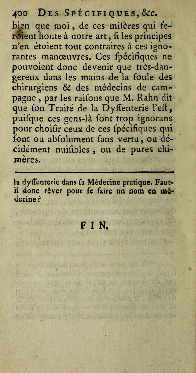 bjen que moi, de ces mifères qui fe- roîent honte à notre art, fi les principes n’en étoient tout contraires à ces igno- rantes manœuvres. Ces fpécifiques ne pou voient donc devenir que très-dan- gereux dans les mains -de la foule des chirurgiens & des médecins de cam- pagne , par les raifons que M. Rahn dit que fon Traité de la Dyffenterie l’eft, puifque ces gens-là font trop ignorans pour choifir ceux de ces fpécifiques qui font ou abfolument fans vertu, ou dé- cidément nuifibles, ou de pures chi- mères. la dyflenterle dans fa Médecine pratique. Faut- il donc rêver pour fe faire un nom en mê? decine} F I N.