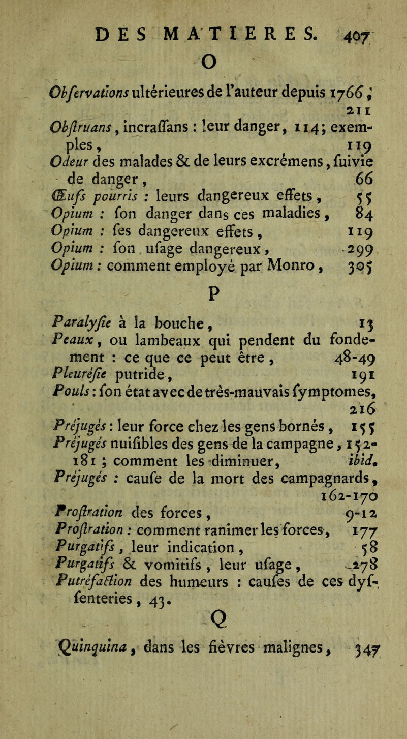 O Ohfcrvations ultérieures de l’auteur depuis 176^ ; 211 Obflruans, Incraffans : leur danger, 114; exem- ples , 119 Odeur des malades & de leurs excrémens, fuivîe de danger, 66 Œufs pourris : leurs dangereux effets , 5 Ç Opium : fon danger dans ces maladies , 84 Opium : fes dangereux effets, 119 Opium : fon ufage dangereux, 299 Opium : comment employé par Monro, 305 P Paralyfie à la bouche, 13 Peaux, ou lambeaux qui pendent du fonde- ment : ce que ce peut être , 48-49 Pleuréfie putride , 191 Pouls : fon état avec de très-mauvais fymptomes, 216 Préjugés : leur force chez les gens bornés, 15 j Préjugés nuifibles des gens de la campagne, 15 2- 181 ; comment les diminuer, ibid^ Préjugés : caufe de la mort des campagnards, 162-170 Proflration des forces, 9-12 Projîraùon : comment ranimer les forces, 177 Purgatifs, leur indication , 5 8 Purgatifs & vomitifs , leur ufage, ^-178 Putréfaélion des humeurs : caufes de ces dyf- fenteries, 43. Q QuiîKiuina, dans les fièvres malignes, 347