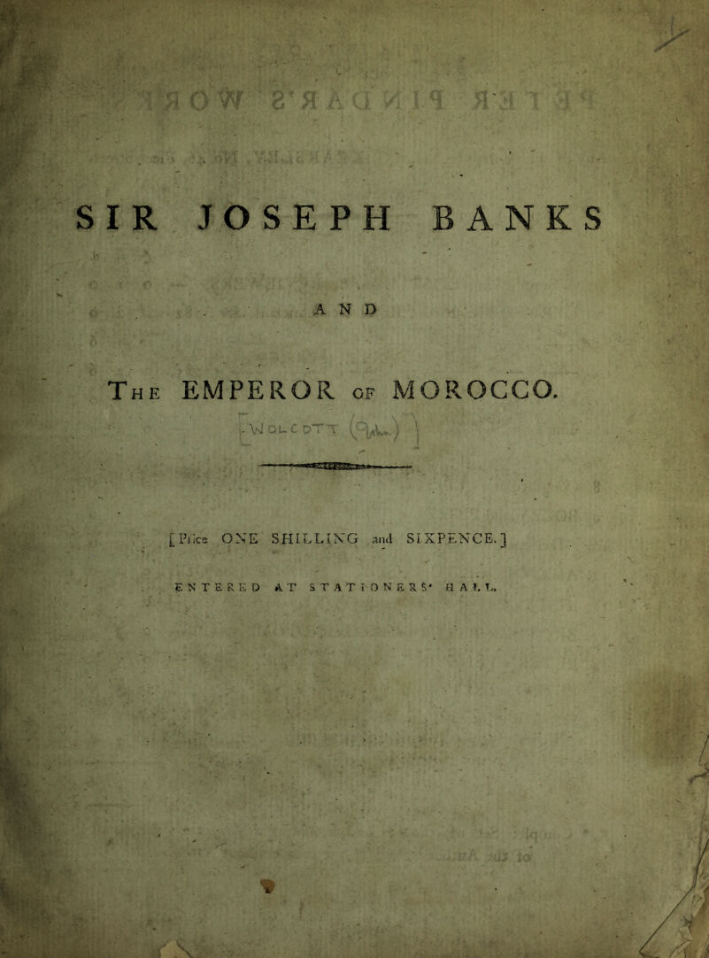 SIR JOSEPH BANKS AND The EMPEROR of MOROCCO. ,Aa1:quCdT-v j ■ ■ [Plies ONE SHILLING and SIXPENCE.] ENTERED A T STATIONERS* IIAU.