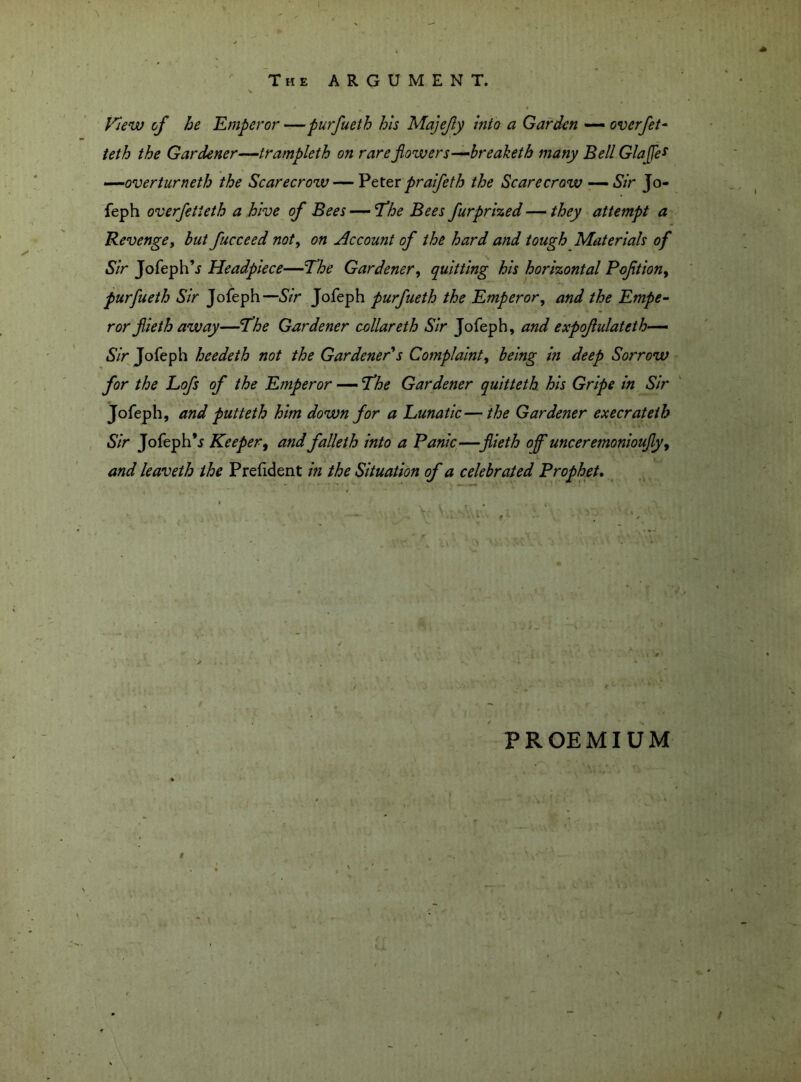 The ARGUMENT. View of he Emperor —purfueth his Majejly Into a Garden — overfet- teth the Gardener—trampleth on rare flowers—breaketh many Bell GlaJJe* —overturneth the Scarecrow — Peter pralfeth the Scarecrow — Sir Jo- feph overfetieth a hive of Bees — The Bees furprized — they attempt a Revenge, but fucceed noty on Account of the hard and tough Materials of Sir Jofeph’j Headpiece—The Gardener, quitting his horizontal Pqfition, purfueth Sir Jofeph—Sir Jofeph purfueth the Emperor, and the Empe- ror flieth away—The Gardener collareth Sir Jofeph, and expofulateth— Sir Jofeph heedeth not the Gardener's Complaint, being in deep Sorrow for the Lofs of the Emperor — The Gardener quitteth his Gripe in Sir Jofeph, and putteth him down for a Lunatic—the Gardener execrateih Sir Jofeph*5 Keeper, and falleth into a Panic—fiieth of unceremonioufy, and leaveth the Prefident in the Situation of a celebrated Prophet. PROEMIUM $