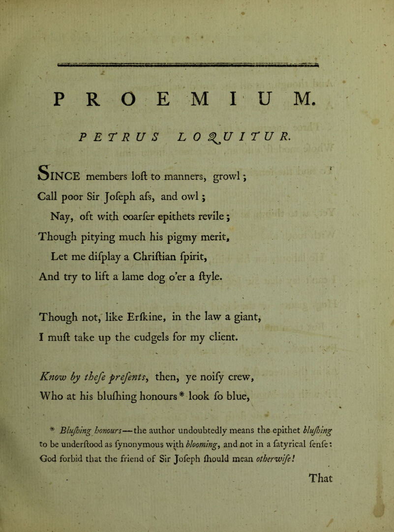 P R O E M I U M. PETRUS LOQUITUR. SlNCE members loft to manners, growl; Call poor Sir Jofeph afs, and owl; Nay, oft with ooarfer epithets revile; Though pitying much his pigmy merit. Let me difplay a Chriftian fpirit, And try to lift a lame dog o’er a ftyle. - * / Though not, like Erlkine, in the law a giant, I muft take up the cudgels for my client. Know by thefe prefents, then, ye noify crew, Who at his blufhing honours * look fo blue, * Blujhing honours—the author undoubtedly means the epithet blufhing to be underftood as fynonymous with blooming, and not in a fatyrical fenfe: God forbid that the friend of Sir Jofeph ftiould mean otherwife! That