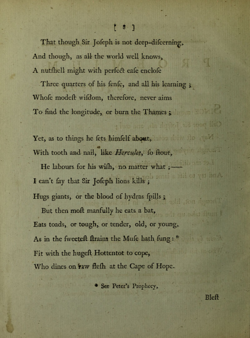 That though Sir Jofeph is not deep-difcerning. And though, as all the world well knaws> A nutfhell might with perfedl eafe enclole Three quarters of his fenfe, and all his learning Whole model! wifdom, therefore, never aims To find the longitude, or burn the Thames j Yet, as to things he lets himfelf abo«.tj *» With tooth and nail, like Hercules, fo ft out. He labours for his wifh, no matter what ; * I can’t fay that Sir Jofeph lions kills y Hugs giants, or the blood of hydras fpills ^ But then molt manfully he eats a bat, 0 Eats toads,, or tough,, or tender, old, or young, As in the fweetjeft ftrains the Mufe hath fung: *’ Fit with the hugeft Hottentot to cope, Who dines on Yaw fielh at the Cape of Hope.. * See Peter’s Prophecy,