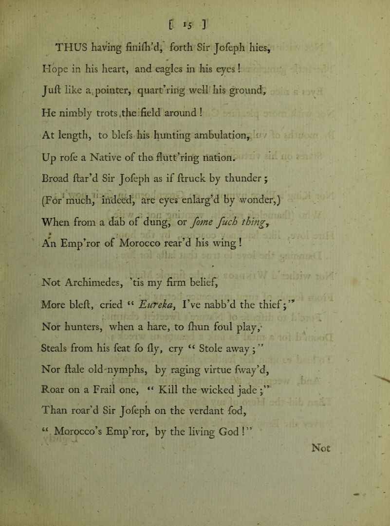[ >5 ] THUS having finifh’d, forth Sir Jofeph hies, Hope in his heart, and eagles in his eyes! Juft like a pointer, quartering well his ground. He nimbly trots .the field around ! At length, to blefs his hunting ambulation, ' Up rofe a Native of the flutt’ring nation. Broad ftar’d Sir Jofeph as if ftruck by thunder ; r . ^ , > • , i * ' . (For'much, indeed, are eyes enlarg’d by wonder,) When from a dab of dung, or fome fuch thingT » , An Emp’ror of Morocco rear’d his wing! p Not Archimedes, ’tis my firm belief, More bleft, cried “ Eureka, I’ve nabb’d the thief;’* Nor hunters, when a hare, to fhun foul play,- Steals from his feat fo fly, cry “ Stole away; ” Nor ftale old nymphs, by raging virtue fway’d, • /' , \r. Bmar on a Frail one,  Kill the wicked jade Than roar’d Sir Jofeph on the verdant fod, “ Morocco’s Emp’ror, by the living God !” Not