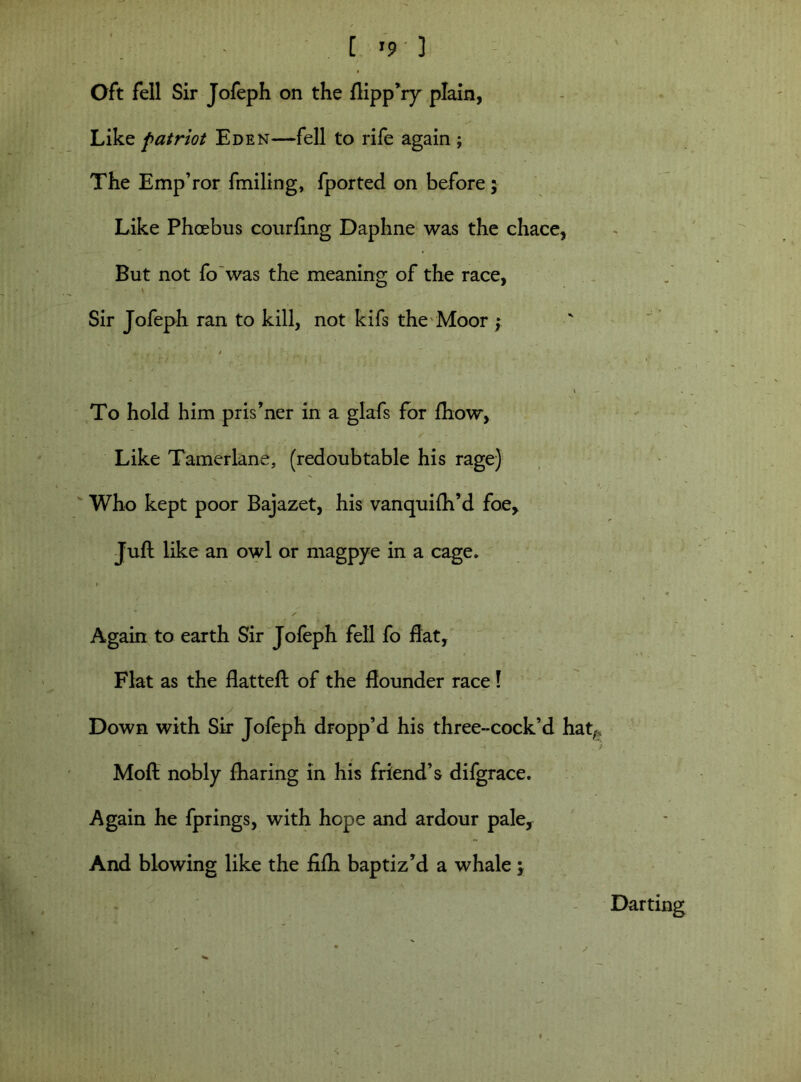 [ ’9 3 Oft fell Sir Jofeph on the ftipp’ry plain, Like patriot Eden—fell to rife again ; The Emp’ror fmiling, fported on before 5 Like Phoebus courftng Daphne was the chace, But not fo was the meaning of the race, Sir Jofeph ran to kill, not kifs the Moor y » — To hold him pris’ner in a glafs for ftiow, Like Tamerlane, (redoubtable his rage) Who kept poor Bajazet, his vanquilh’d foe. Juft like an owl or magpye in a cage* Again to earth Sir Jofeph fell fo flat, Flat as the flatted: of the flounder race! Down with Sir Jofeph dropp’d his three-cock’d hat-, ■a ■■ . ? Moft nobly fharing in his friend’s difgrace. Again he fprings, with hope and ardour pale, And blowing like the fifti baptiz'd a whale; Darting