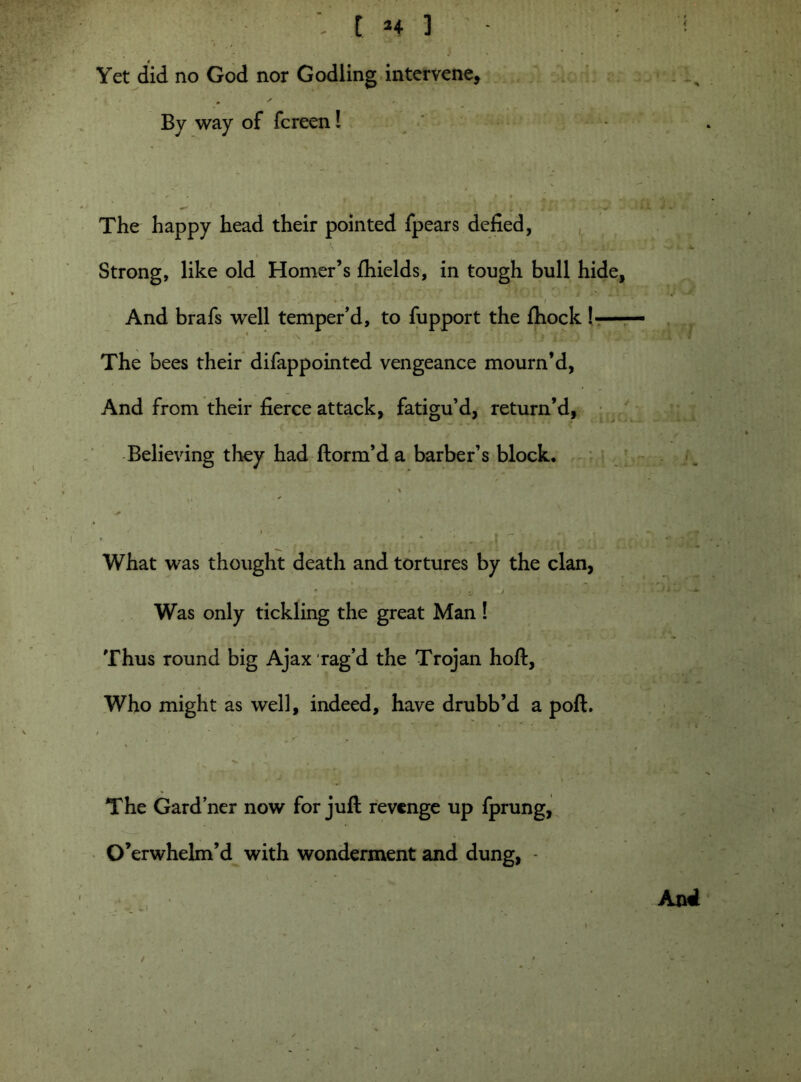 t *4 ] Yet did no God nor Godling intervene, . ' By way of fcreen! The happy head their pointed fpears defied, i% Strong, like old Homer’s fhields, in tough bull hide, * ~ * ■* ' / And brafs well temper’d, to fupport the fhock !*— The bees their difappointed vengeance mourn’d, And from their fierce attack, fatigu’d, return’d, Believing they had ftorm’d a barber’s block. What was thought death and tortures by the clan, * I u . > ■■ ■• Was only tickling the great Man ! Thus round big Ajax rag’d the Trojan hoft, Who might as well, indeed, have drubb’d a poft. The Gardner now for juft revenge up fprung, O’erwhelm’d with wonderment and dung, -