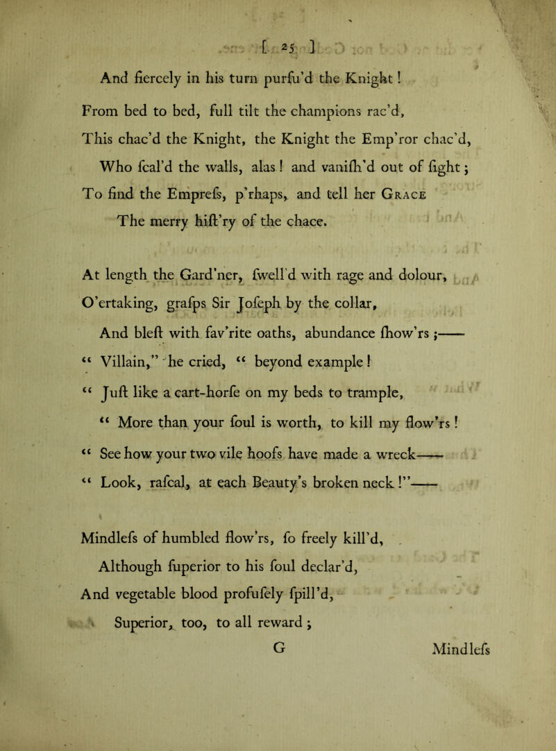 x And fiercely in his turn purfu’d the Knight! From bed to bed, full tilt the champions rac’d. This chac’d the Knight, the Knight the Emp’ror chac’d, Who fcal’d the walls, alas! and vanifh’d out of fight; To find the Emprefs, p’rhaps, and tell her Grace The merry hift’ry of the chace. At length the Gard’ner, fwelfd with rage and dolour, O’ertaking, grafps Sir Jofeph by the collar. And bleft with fav’rite oaths, abundance ftiow’rs ; “ Villain,” he cried, “ beyond example! “ Juft like a cart-horfe on my beds to trample, “ More than your foul is worth, to kill my flow’rs! <c See how your two vile hoofs have made a wreck “ Look, rafcal, at each Beauty’s broken neck !”- Mindlefs of humbled flow’rs, fo freely kill’d. Although fuperior to his foul declar’d, And vegetable blood profufely fpill’d, Superior, too, to all reward ; G Mindlefs