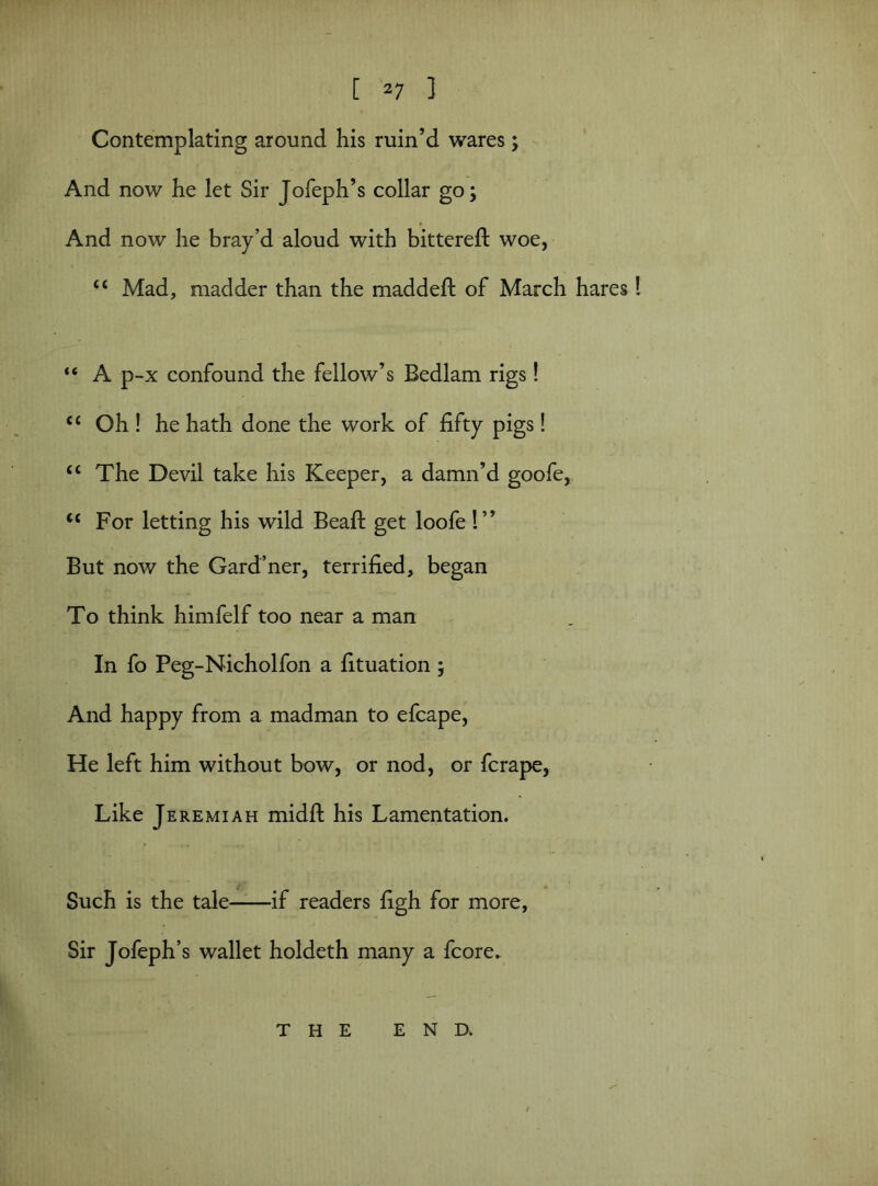 Contemplating around his ruin’d wares; And now he let Sir Jofeph’s collar go; And now he bray’d aloud with bittereft woe, “ Mad, madder than the maddeft of March hares “ A p-x confound the fellow’s Bedlam rigs! <c Oh ! he hath done the work of fifty pigs! “ The Devil take his Keeper, a damn’d goofe, <c For letting his wild Beafl: get loofe !” But now the Gard’ner, terrified, began To think himfelf too near a man In fo Peg-Nicholfon a fituation 5 And happy from a madman to efcape, He left him without bow, or nod, or fcrape, Like Jeremiah midft his Lamentation. Such is the tale if readers figh for more, Sir Jofeph’s wallet holdeth many a fcore. THE END.