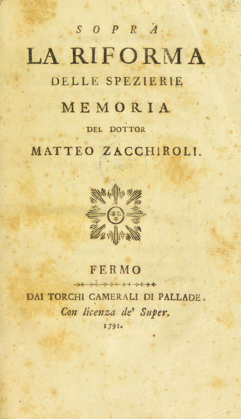 SOPRA LA RIFORMA DELLE SPEZIERIE MEMORIA * DEL DOTTOR MATTEO ZACCHIROLI. FERMO DAI TORCHI CAMERALI DI PALLADE. « Con licenza de' Super, A I79i«